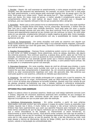 Comportamento Assertivo                                                                         30
1. Revides - Depois -de você expressar-se assertivamente, a outra pessoa envolvida pode ficar
zangada, mas não declarará isto abertamente. Por exemplo, se outros "furam fila" e você exige
seu lugar assertivamente, a outra pessoa pode resmungar quando tiver de passar para o fim da
linha. Você pode ouvir coisas como: "Quem ele pensa que é?", "Que vantagem!", "É o bom!" e
assim por diante. Em nosso modo de pensar, a melhor solução é simplesmente ignorar esse
comportamento infantil. Se você replicar de algum modo, é provável que a situação se
complique, pois sua resposta reforçará o fato de que as palavras dela o atingiram.

2. Agressões - Neste caso a outra pessoa torna-se abertamente hostil a você. Isso pode significar
gritos, brados ou reações físicas como tapas, murros, empurrões. Novamente, o melhor meio de
lidar com isso é evitar deixar essa condição dominá-lo. Você pode optar por dizer o quanto
lamenta tê-la deixado nervosa com seus atos, mas deve continuar firme em sua asserção. Essa
firmeza será especialmente essencial se seu contato com ela continuar no futuro. Se você voltar
atrás em sua asserção, simplesmente reforçará a reação negativa da parte dela. Como resultado,
da próxima vez que você agir assertivamente com ela, a possibilidade de receber reações
agressivas será alta.

3. Crises de Temperamento - Em certas situações você pode ser assertivo com alguém que
esteja acostumado a dominar Ele pode enfim reagir à sua asserção ficando magoado, queixando-
se da saúde, dizendo que você não gosta dele, chorando e lamentando-se, manipulando-o para
que você se sinta culpado.

4. Reações Psicossomáticas - Doenças físicas verdadeiras podem ocorrer em alguns indivíduos,
se você cortar um hábito arraigado. Dores abdominais, dores de cabeça, desmaios, são alguns
dos sintomas possíveis. Para continuar assertiva, a pessoa deve, porém, optar por ser firme na
asserção, reconhecendo que o outro se ajustará às novas condições em pouco tempo. Você deve
também ser coerente em sua asserção quando quiser que a mesma situação ocorra com este
indivíduo. Se você é incoerente na asserção de seus direitos, a outra pessoa ficará confusa. Ele
ou ela pode vir a simplesmente ignorar sua asserção.

5. Desculpas Excessivas - Em raras ocasiões, depois de você     ter afirmado seus direitos, o outro
indivíduo envolvido se tornará muito humilde com você ou        se desculpará demais. Você deve
mostrar-lhe que esse comportamento é dispensável. Se, em        encontros posteriores, ele parecer
temê-lo ou estar excessivamente respeitoso com você, não        aproveite dele. Nós sentimos que
você pode ajudá-lo a ser assertivo, utilizando os métodos que   descrevemos.

6. Vinganças - Se você tiver uma relação prolongada com a pessoa com a qual foi assertivo, há
chance de ela procurar se vingar. Primeiramente, pode ser difícil entender suas intenções, mas
com o correr do tempo seus propósitos se tornarão evidentes. Quando você tiver certeza de que
ela planeja complicar terrivelmente sua vida, o método indicado é enfrentá-la diretamente,
pondo as cartas na mesa. Geralmente isto é suficiente para fazê-la parar suas táticas vingativas.

OPTANDO PELA NAO-ASSERÇAO

Opção é a palavra chave no processo assertivo. Desde que você esteja realmente convicto (com
a certeza, adquirida em encontros assertivos anteriores bem sucedidos) de que consegue ser
assertivo, você pode em dado' momento decidir não querer ser assim. A seguir citaremos
algumas circunstâncias em que se pode optar pela não-asserção.

1. Indivíduos Extremamente Sensíveis - Em certas ocasiões, a partir de suas próprias
observações você pode concluir que certa pessoa é incapaz de aceitar mesmo as asserções mais
simples. Quando isso é óbvio, é muito melhor se resignar e não arriscar nenhuma asserção.
Embora haja tipos supersensíveis que usam sua aparente fraqueza para manipular os outros,
todos temos consciência de que há alguns indivíduos que se sentem tão facilmente ameaçados
que a menor discordância os faz explodir, ou interiormente (e assim ferindo-se), ou
exteriormente (e assim ferindo outros). Você deveria evitar contatos com este tipo de pessoas o
máximo possível, mas se isto for inevitável, há respostas alternativas. Uma é aceitar essa pessoa
como ela é e não causar atritos, se isso for possível. Se não, e ela não inferniza sua vida, você
pode desejar a técnica de lifemanship, técnica de Wolpe (1969), que lhe permite livrar-se de
outrem, usando a manipulação da vulnerabilidade dele.
 