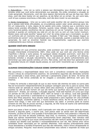 Comportamento Assertivo                                                                      31
2. Redundância - Uma vez ou outra a pessoa que desrespeitou seus direitos notará que se
excedeu antes que você tenha demonstrado sua asserção. Ela então remediará a situação de
modo apropriado. Obviamente, você não deve esperar eternamente até que ela faça isso. Além
disso, você não deve hesitar em ser assertivo, se ela falhar em se corrigir. Se, por outro lado,
você vê que a pessoa reconheceu a falta dela, você não deve insistir na sua asserção.

3. Sendo Compreensivo - Uma vez ou outra você pode escolher não ser assertivo porque nota
que a pessoa está tendo dificuldades, as circunstâncias podem estar sendo adversas para ela.
Em um restaurante, à noite, depois de ter pedido certo prato, notamos que a cozinheira nova
estava tendo grandes dificuldades. Portanto, quando nossa refeição chegou, não exatamente
como havíamos pedido, escolhemos não ser assertivos em vez de "complicar" ainda mais. Outro
exemplo é quando um conhecido seu está em um dia ruim ou com um mau humor incomum.
Nestes casos você pode escolher "passar por cima" de certas coisas que o incomodam, ou adiar
um confronto até um momento mais produtivo. (Cuidado: É fácil usar "não desejar magoar os
sentimentos de outrem" como racionalização para a não-asserção, quando a asserção seria mais
apropriada. Se você se encontrar fazendo isso frequentemente, sugerimos que examine
cuidadosamente seus motivos verdadeiros.)

QUANDO VOCÊ ESTA ERRADO

Principalmente em suas primeiras asserções, pode acontecer que você seja assertivo em uma
situação interpretada erroneamente. Além. disso pode ser que você use uma técnica ainda
imperfeita e ofenda a outra pessoa. Se quaisquer destas situações ocorrerem, você deve ter
muito boa vontade em admitir que errou. Não há necessidade de se justificar em demasia,
tentando remediar a situação naturalmente, mas você deve ser aberto suficientemente para
demonstrar que sabe quando cometeu um erro. Mais ainda, você não deve ficar apreensivo com
as asserções futuras em relação àquela pessoa, se você sentir novamente que a situação exige
isso.

ALGUMAS CONSIDERAÇÕES CASUAIS SOBRE COMPORTAMENTO ASSERTIVO

Nós assumimos a responsabilidade desse livro com a consciência constante das implicações
morais e éticas do comportamento assertivo. Os comentários seguintes são oferecidos somente
em consideração a esses temas, para estimular o pensamento próprio do leitor. Os temas são
complexos e não temos pretensão de ter chegado a conclusões definitivas nem para nós
mesmos.

A Tolstoi foi atribuída a observação de que os atos morais são distintos de todos os outros pelo
fato de funcionarem independentemente de qualquer vantagem para nós ou para os outros. Esta
máxima pode ser aplicada as nossas idéias sobre atos assertivos. A questão crucial é "Haverá
ocasiões na vida de todo homem em que ele tenha que sacrificar seus próprios valores para
sobreviver?". Analise, por exemplo, a situação seguinte: Você está fazendo um curso que exige
um período de três anos de trabalho difícil. Além do tempo e do esforço, você está gastando
todas as suas economias e endividando-se no processo. Vamos supor que você seja casado e
tenha dois filhos pequenos. Seus estudos estão preparando-o para ingressar em uma profissão
com alta posição, excelentes salários, e muitos benefícios extras. No fim de seu último ano o
exame final chega, e nele você tem que demonstrar seu saber. A primeira parte do exame
constará de três dias de provas escritas, a segunda, de três horas de exame oral administrado
por uma junta de três professores seus.

Assim que passa a fazer os testes, você é aprovado com nota alta na primeira parte do exame.
Durante a segunda parte, o exame oral, você parece estar se saindo bem até determinado
momento, já perto do final. Uma questão é formulada pelo membro mais poderoso e influente da
junta sobre sua área de estudos preferida. Essa área, no momento, é bastante controvertida,
desde que apenas recentemente novos conhecimentos foram adquiridos. Este indivíduo está
imbuído da sua crença de que novos conhecimentos não têm nenhum sentido, ofendendo-se com
a pessoa que desafia suas opiniões e incompatibilizando-se com ela. Nos últimos anos vários
candidatos foram reprovados por ter opiniões diferentes. Você estudou profundamente estas
novas descobertas e acredita firmemente que elas são relevantes, vitais e breve ultrapassarão os
antigos conceitos. Pergunta: Você deveria comprometer seus valores e responder do modo que
 