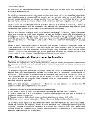 Comportamento Assertivo                                                                                        32
ele quer ouvir, ou deveria comprometer seriamente seu futuro por não negar suas convicções e
arriscar-se a ser reprovado?

Se alguém considera legitimo e necessário comprometer seus valores em ocasiões transitórias,
esse indivíduo deveria comprometê-los também por um período maior de tempo? São de se
esperar lapsos ocasionais, em nossa opinião, mas sacrificar as convicções de uma pessoa
durante muito tempo a convicções alheias não é o interesse último de ninguém, nem é moral.

Deve-se levar em consideração também as outras pessoas. E a família do indivíduo, a esposa e
filhos do caso acima? Se este ato representa uma ameaça séria ao bem estar daqueles por quem
sou responsável, eu ainda tenho direito de afirmar minhas convicções?

Existem atos imorais positivos assim como existem negativos? Eu possuo certas informações
sobre um assunto que está sendo discutido na aula de Inglês as quais são desconhecidas e
omitidas por todos. Será que eu sou "moralmente não-assertivo" se eu decidir não bancar "o
sabichão" e, portanto não dizer nada sobre meu conhecimento especial? A situação muda se a
aula for de História? Psicologia? Auto-escola? Primeiros socorros? Farmacologia? Cirurgia
cardíaca?

Talvez o ponto chave seja saber-se a asserção, que alguém se sente na obrigação moral de
fazer, realmente terá importância. Pode ser melhor para todos aceitar o fato de que algumas
coisas ficam melhor do jeito que estão. Reinhold Niebuhr talvez tenha expressado isto da melhor
maneira: "Deus, dê-nos serenidade para aceitar aquilo que não pode ser mudado, coragem para
mudar o que deve ser mudado e sabedoria para distinguir um do outro."

VII - Situações de Comportamento Assertivo
Quem assiste aquele que representa no palco? Não sou eu mesmo?
Então qual é meu verdadeiro eu, o ator ou o espectador? Se você olhar com atenção, pode descobrir outra personagem
que merece ser reconhecida como tendo identidade própria: o diretor da peça, aquele que decide o que fazer e como
fazer...
J. Samuel Bois, The Art of Awareness

Os exemplos seguintes descrevem situações típicas nas quais o comportamento assertivo é
exigido, mas que frequentemente causam dificuldade para os indivíduos não-assertivos ou
agressivos. Cada situação é primeiramente apresentada, mas sem uma resposta da parte do
"ator" principal. Respostas alternativas são então descritas, entre as quais o ator pode escolher
seu comportamento na situação. Cada resposta poda ser caracterizada no paradigma "não
assertiva-agressiva-assertiva".

Cada uma das situações apresentadas é destinada ao uso descrito no capítulo IV: "O
Desenvolvimento do Comportamento Assertivo".

1. Selecione uma situação apropriada as suas necessidades.
2. Leia a descrição da situação, completando-a com detalhes, se você assim o desejar.
3. Siga os passos de 3 a 6, utilizando as respostas alternativas sugeridas para a situação ou
outras que possam lhe ocorrer.
4. Faça os exercícios de feedback e representação descritos nos passos de 7 a 10.
5. Continue com os passos restantes do "Desenvolvimento do Comportamento Assertivo".

Os exemplos estão agrupados de acordo com vários tipos característicos de situações: pessoal-
íntima, de consumo, de emprego, escolar e social. Em cada caso somente poucas situações são
sugeridas, embora o número de categorias e exemplos seja infinito como a vida. Além dessa
série de ilustrações representativas, alguém pode por iniciativa própria aplicar o comportamento
assertivo a exemplos de sua própria vida.
 