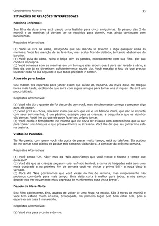 Comportamento Assertivo                                                                     33
SITUAÇÕES DE RELAÇÕES INTERPESSOAIS

Festinha Informal:

Sua filha de doze anos está dando urna festinha para cinco amiguinhas. Já passou das 2 da
manhã e as meninas já deviam ter se recolhido para dormir, mas ainda continuam bem
barulhentas.

Respostas Alternativas:

(a) Você se vira na cama, desejando que seu marido se levante e diga qualquer coisa às
meninas: Você faz menção de se levantar, mas acaba ficando deitada, tentando abstrair-se do
barulho.
(b) Você pula da cama, ralha e briga com as garotas, especialmente com sua filha, por sua
conduta imprópria.
(c) Você conversa com as meninas em um tom que elas sabem que é para ser levado a sério, e
lhes diz que já se divertiram suficientemente aquele dia. Você ressalta o fato de que precisa
levantar cedo no dia seguinte e que todos precisam ir dormir.

Atrasado para Jantar

Seu marido era esperado para jantar assim que saísse do trabalho. Ao invés disso ele chegou
horas mais tarde, explicando que saíra com alguns amigos para tomar uns drinques. Ele está um
pouco bêbado.

Respostas Alternativas:

(a) Você não diz o quanto ele foi descortês com você, mas simplesmente começa a preparar algo
para ele comer.
(b) Você grita ou chora, deixando claro que acha que ele é um bêbado idiota, que não se importa
com seus sentimentos, é um péssimo exemplo para as crianças, e pergunta o que os vizinhos
vão pensar. Você lhe diz que ele pode fazer seu próprio jantar.
(c) 'Você calma e firmemente lhe informa que ele devia ter avisado com antecedência que ia sair
para tomar uns drinques e que provavelmente se atrasaria. Você lhe diz que seu jantar frio está
na cozinha.

Visitas de Parentes

Tia Margarete, com quem você não gosta de passar muito tempo, está ao telefone. Ela acabou
de lhe contar seus planos de passar três semanas visitando-a, a começar da próxima semana.

Respostas Alternativas:

(a) Você pensa "Oh, não!" mas diz "Nós adoraríamos que você viesse e ficasse o tempo que
quisesse!"
(b) Você diz que as crianças pegaram una resfriado terrível, a cama de hóspedes está com uma
mola quebrada e no próximo fim de semana você vai visitar o primo Bill - e nada disso é
verdade.
(c) Você diz "Nós gostaríamos que você viesse no fim de semana, mas simplesmente não
podemos convidá-la para mais tempo. Uma visita curta é melhor para todos, e nós vamos
desejar nos ver novamente mais depressa se mantivermos essa visita breve".

Depois da Meia-Noite

Seu filho adolescente, Eric, acabou de voltar de uma festa na escola. São 3 horas da manhã e
você tem estado muito ansiosa, preocupada, em primeiro lugar pelo bem estar dele, pois o
esperava em casa à meia-noite.

Respostas Alternativas:

(a) Você vira para o canto e dorme.
 