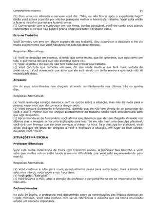 Comportamento Assertivo                                                                       35
(b) Com uma voz alterada e nervosa você diz: "Não, eu não ficarei após o expediente hoje!"
Então você critica o patrão por não ter planejado melhor o horário de trabalho. Você volta então
a fazer o trabalho que estava fazendo antes.
(c) Conversando com o supervisor em voz firme, porém agradável, você lhe conta seus planos
importantes e diz que não poderá ficar à noite para fazer o trabalho extra.

Erro no Trabalho

Você cometeu um erro em algum aspecto de seu trabalho. Seu supervisor o descobre e lhe diz
muito asperamente que você não devia ter sido tão desatencioso.

Respostas Alternativas:

(a) Você se desculpa em excesso, dizendo que sente muito, que foi ignorante, que agiu como um
tolo, e que nunca deixará que isso aconteça outra vez.
(b) Você se irrita e diz que ele não tem nada que criticar seu trabalho.
(c) Você concorda que cometeu um erro, diz que sente muito e que terá mais cuidado da
próxima vez. Você acrescenta que acha que ele está sendo um tanto severo e que você não vê
necessidade disso.

Atrasado

Um de seus subordinados tem chegado atrasado constantemente nos últimos três ou quatro
dias.

Respostas Alternativas:

(a) Você resmunga consigo mesmo e com os outros sobre a situação, mas não diz nada para a
pessoa, esperando que ela comece a chegar cedo.
(b) Você censura duramente o funcionário, dizendo que ele não tem direito de se aproveitar do
você e que é melhor que ele chegue pontualmente ao trabalho senão você providenciará para
que seja despedido.
(c) Aproximando-se do funcionário, você afirma que observou que ele tem chegado atrasado nos
últimos dias e imagina se há uma explicação para isso. Se ele não tiver uma desculpa plausível,
você dirá com firmeza que ale deve começar a chegar na hora. Se a desculpa for aceitável, você
ainda dirá que ele devia ter chegado a você e explicado a situação, em lugar de ficar calado,
deixando você "no ar".

SITUAÇÕES NA ESCOLA

Professor Silencioso

Você está numa conferência de Física com trezentos alunos. O professor fala baixinho e você
sabe que muitos outros estão tendo a mesma dificuldade que você está experimentando para
ouvi-lo.

Respostas Alternativas:

(a) Você continua a lutar para ouvir, eventualmente passa para outro lugar, mais à frente da
sala, mas não diz nada sobre a voz fraca dele.
(b) Você grita: "Fale alto!"
(c) Você levanta a mão, atrai a atenção do professor e pergunta-lhe se ele se importaria de falar
mais alto.

Esclarecimentos

Na aula de Inglês, a professora está discorrendo sobre as contribuições das línguas clássicas ao
Inglês moderno. Você está confuso com várias referências e acredita que ela tenha enunciado
errado um conceito importante.
 