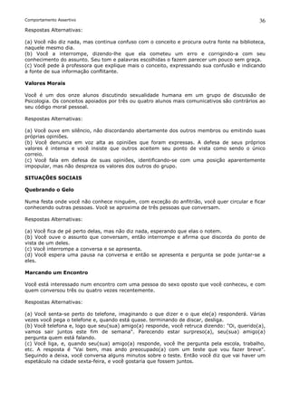 Comportamento Assertivo                                                                      36
Respostas Alternativas:

(a) Você não diz nada, mas continua confuso com o conceito e procura outra fonte na biblioteca,
naquele mesmo dia.
(b) Você a interrompe, dizendo-lhe que ela cometeu um erro e corrigindo-a com seu
conhecimento do assunto. Seu tom e palavras escolhidas o fazem parecer um pouco sem graça.
(c) Você pede à professora que explique mais o conceito, expressando sua confusão e indicando
a fonte de sua informação conflitante.

Valores Morais

Você é um dos onze alunos discutindo sexualidade humana em um grupo de discussão de
Psicologia. Os conceitos apoiados por três ou quatro alunos mais comunicativos são contrários ao
seu código moral pessoal.

Respostas Alternativas:

(a) Você ouve em silêncio, não discordando abertamente dos outros membros ou emitindo suas
próprias opiniões.
(b) Você denuncia em voz alta as opiniões que foram expressas. A defesa de seus próprios
valores é intensa e você insiste que outros aceitem seu ponto de vista como sendo o único
correio.
(c) Você fala em defesa de suas opiniões, identificando-se com uma posição aparentemente
impopular, mas não despreza os valores dos outros do grupo.

SITUAÇÕES SOCIAIS

Quebrando o Gelo

Numa festa onde você não conhece ninguém, com exceção do anfitrião, você quer circular e ficar
conhecendo outras pessoas. Você se aproxima de três pessoas que conversam.

Respostas Alternativas:

(a) Você fica de pé perto delas, mas não diz nada, esperando que elas o notem.
(b) Você ouve o assunto que conversam, então interrompe e afirma que discorda do ponto de
vista de um deles.
(c) Você interrompe a conversa e se apresenta.
(d) Você espera uma pausa na conversa e então se apresenta e pergunta se pode juntar-se a
eles.

Marcando um Encontro

Você está interessado num encontro com uma pessoa do sexo oposto que você conheceu, e com
quem conversou três ou quatro vezes recentemente.

Respostas Alternativas:

(a) Você senta-se perto do telefone, imaginando o que dizer e o que ele(a) responderá. Várias
vezes você pega o telefone e, quando está quase. terminando de discar, desliga.
(b) Você telefona e, logo que seu(sua) amigo(a) responde, você retruca dizendo: "Oi, querido(a),
vamos sair juntos este fim de semana". Parecendo estar surpreso(a), seu(sua) amigo(a)
pergunta quem está falando.
(c) Você liga, e, quando seu(sua) amigo(a) responde, você lhe pergunta pela escola, trabalho,
etc. A resposta é "Vai bem, mas ando preocupado(a) com um teste que vou fazer breve".
Seguindo a deixa, você conversa alguns minutos sobre o teste. Então você diz que vai haver um
espetáculo na cidade sexta-feira, e você gostaria que fossem juntos.
 