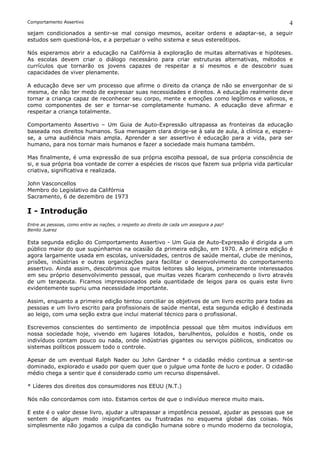 Comportamento Assertivo                                                                         4
sejam condicionados a sentir-se mal consigo mesmos, aceitar ordens e adaptar-se, a seguir
estudos sem questioná-los, e a perpetuar o velho sistema e seus estereótipos.

Nós esperamos abrir a educação na Califórnia à exploração de muitas alternativas e hipóteses.
As escolas devem criar o diálogo necessário para criar estruturas alternativas, métodos e
currículos que tornarão os jovens capazes de respeitar a si mesmos e de descobrir suas
capacidades de viver plenamente.

A educação deve ser um processo que afirme o direito da criança de não se envergonhar de si
mesma, de não ter medo de expressar suas necessidades e direitos. A educação realmente deve
tornar a criança capaz de reconhecer seu corpo, mente e emoções como legítimos e valiosos, e
como componentes de ser e tornar-se completamente humano. A educação deve afirmar e
respeitar a criança totalmente.

Comportamento Assertivo – Um Guia de Auto-Expressão ultrapassa as fronteiras da educação
baseada nos direitos humanos. Sua mensagem clara dirige-se à sala de aula, à clínica e, espera-
se, a uma audiência mais ampla. Aprender a ser assertivo é educação para a vida, para ser
humano, para nos tornar mais humanos e fazer a sociedade mais humana também.

Mas finalmente, é uma expressão de sua própria escolha pessoal, de sua própria consciência de
si, e sua própria boa vontade de correr a espécies de riscos que fazem sua própria vida particular
criativa, significativa e realizada.

John Vasconcellos
Membro do Legislativo da Califórnia
Sacramento, 6 de dezembro de 1973

I - Introdução
Entre as pessoas, como entre as nações, o respeito ao direito de cada um assegura a paz!
Benito Juarez

Esta segunda edição do Comportamento Assertivo - Um Guia de Auto-Expressão é dirigida a um
público maior do que supúnhamos na ocasião da primeira edição, em 1970. A primeira edição é
agora largamente usada em escolas, universidades, centros de saúde mental, clube de meninos,
prisões, indústrias e outras organizações para facilitar o desenvolvimento do comportamento
assertivo. Ainda assim, descobrimos que muitos leitores são leigos, primeiramente interessados
em seu próprio desenvolvimento pessoal, que muitas vezes ficaram conhecendo o livro através
de um terapeuta. Ficamos impressionados pela quantidade de leigos para os quais este livro
evidentemente supriu uma necessidade importante.

Assim, enquanto a primeira edição tentou conciliar os objetivos de um livro escrito para todas as
pessoas e um livro escrito para profissionais de saúde mental, esta segunda edição é destinada
ao leigo, com uma seção extra que inclui material técnico para o profissional.

Escrevemos conscientes do sentimento de impotência pessoal que têm muitos indivíduos em
nossa sociedade hoje, vivendo em lugares lotados, barulhentos, poluídos e hostis, onde os
indivíduos contam pouco ou nada, onde indústrias gigantes ou serviços públicos, sindicatos ou
sistemas políticos possuem todo o controle.

Apesar de um eventual Ralph Nader ou John Gardner * o cidadão médio continua a sentir-se
dominado, explorado e usado por quem quer que o julgue uma fonte de lucro e poder. O cidadão
médio chega a sentir que é considerado como um recurso dispensável.

* Líderes dos direitos dos consumidores nos EEUU (N.T.)

Nós não concordamos com isto. Estamos certos de que o indivíduo merece muito mais.

E este é o valor desse livro, ajudar a ultrapassar a impotência pessoal, ajudar as pessoas que se
sentem de algum modo insignificantes ou frustradas no esquema global das coisas. Nós
simplesmente não jogamos a culpa da condição humana sobre o mundo moderno da tecnologia,
 