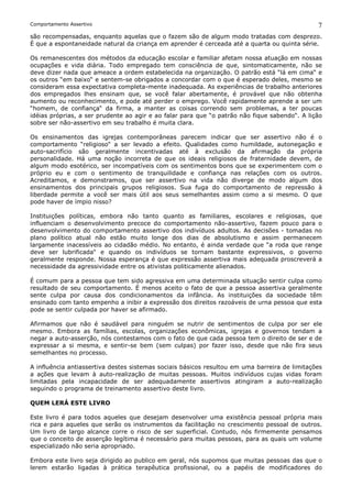 Comportamento Assertivo                                                                        7
são recompensadas, enquanto aquelas que o fazem são de algum modo tratadas com desprezo.
É que a espontaneidade natural da criança em aprender é cerceada até a quarta ou quinta série.

Os remanescentes dos métodos da educação escolar e familiar afetam nossa atuação em nossas
ocupações e vida diária. Todo empregado tem consciência de que, sintomaticamente, não se
deve dizer nada que ameace a ordem estabelecida na organização. O patrão está “lá em cima“ e
os outros “em baixo“ e sentem-se obrigados a concordar com o que é esperado deles, mesmo se
consideram essa expectativa completa-mente inadequada. As experiências de trabalho anteriores
dos empregados lhes ensinam que, se você falar abertamente, é provável que não obtenha
aumento ou reconhecimento, e pode até perder o emprego. Você rapidamente aprende a ser um
“homem, de confiança“ da firma, a manter as coisas correndo sem problemas, a ter poucas
idéias próprias, a ser prudente ao agir e ao falar para que “o patrão não fique sabendo“. A lição
sobre ser não-assertivo em seu trabalho é muita clara.

Os ensinamentos das igrejas contemporâneas parecem indicar que ser assertivo não é o
comportamento “religioso“ a ser levado a efeito. Qualidades como humildade, autonegação e
auto-sacrifício são geralmente incentivadas até à exclusão da afirmação da própria
personalidade. Há uma noção incorreta de que os ideais religiosos de fraternidade devem, de
algum modo esotérico, ser incompatíveis com os sentimentos bons que se experimentem com o
próprio eu e com o sentimento de tranquilidade e confiança nas relações com os outros.
Acreditamos, e demonstramos, que ser assertivo na vida não diverge de modo algum dos
ensinamentos dos principais grupos religiosos. Sua fuga do comportamento de repressão à
liberdade permite a você ser mais útil aos seus semelhantes assim como a si mesmo. O que
pode haver de ímpio nisso?

Instituições políticas, embora não tanto quanto as familiares, escolares e religiosas, que
influenciam o desenvolvimento precoce do comportamento não-assertivo, fazem pouco para o
desenvolvimento do comportamento assertivo dos indivíduos adultos. As decisões - tomadas no
plano político atual não estão muito longe dos dias de absolutismo e assim permanecem
largamente inacessíveis ao cidadão médio. No entanto, é ainda verdade que “a roda que range
deve ser lubrificada“ e quando os indivíduos se tornam bastante expressivos, o governo
geralmente responde. Nossa esperança é que expressão assertiva mais adequada proscreverá a
necessidade da agressividade entre os ativistas politicamente alienados.

É comum para a pessoa que tem sido agressiva em uma determinada situação sentir culpa como
resultado de seu comportamento. É menos aceito o fato de que a pessoa assertiva geralmente
sente culpa por causa dos condicionamentos da infância. As instituições da sociedade têm
ensinado com tanto empenho a inibir a expressão dos direitos razoáveis de urna pessoa que esta
pode se sentir culpada por haver se afirmado.

Afirmamos que não é saudável para ninguém se nutrir de sentimentos de culpa por ser ele
mesmo. Embora as famílias, escolas, organizações econômicas, igrejas e governos tendam a
negar a auto-asserção, nós contestamos com o fato de que cada pessoa tem o direito de ser e de
expressar a si mesma, e sentir-se bem (sem culpas) por fazer isso, desde que não fira seus
semelhantes no processo.

A influência antiassertiva destes sistemas sociais básicos resultou em uma barreira de limitações
a ações que levam à auto-realização de muitas pessoas. Muitos indivíduos cujas vidas foram
limitadas pela incapacidade de ser adequadamente assertivos atingiram a auto-realização
seguindo o programa de treinamento assertivo deste livro.

QUEM LERÁ ESTE LIVRO

Este livro é para todos aqueles que desejam desenvolver uma existência pessoal própria mais
rica e para aqueles que serão os instrumentos da facilitação no crescimento pessoal de outros.
Um livro de largo alcance corre o risco de ser superficial. Contudo, nós firmemente pensamos
que o conceito de asserção legítima é necessário para muitas pessoas, para as quais um volume
especializado não seria apropriado.

Embora este livro seja dirigido ao publico em geral, nós supomos que muitas pessoas das que o
lerem estarão ligadas à prática terapêutica profissional, ou a papéis de modificadores do
 