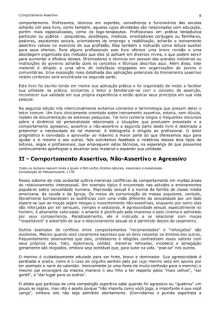 Comportamento Assertivo                                                                             8
comportamento. Professores, técnicos em esportes, conselheiros e funcionários das escolas
acharão útil esse livro, como também, aqueles cujas atividades são relacionadas com educação,
porém mais especializadas, como os logo-terapeutas. Profissionais em prática terapêutica
particular ou pública - psiquiatras, psicólogos, médicos, orientadores conjugais ou familiares,
pastores, assistentes sociais, orientadores de emprego e reabilitação, acharão o treinamento
assertivo valioso no exercício de sua profissão. Eles também o indicarão como leitura auxiliar
para seus clientes. Para alguns profissionais este livro oferece uma breve revisão e uma
abordagem organizada dos métodos que eles já aplicam em diversos níveis, e que podem servir
para aumentar a eficácia desses. Orientadores e técnicos em pessoal das grandes indústrias ou
instituições do governo acharão úteis os conceitos e técnicas descritos aqui. Além disso, este
material é dirigido a uma série de indivíduos engajados em organizações de jovens e
comunitárias. Uma exposição mais detalhada das aplicações potenciais do treinamento assertivo
nestes contextos será encontrada na segunda parte.

Este livro foi escrito tendo em mente sua aplicação prática e foi organizado de modo a facilitar
sua utilidade na prática. Incitamos o leitor a familiarizar-se com o conceito de asserção,
reconhecer sua validade em sua própria experiência e então aplicar seus princípios em sua vida
pessoal.

Na segunda edição nós intencionalmente evitamos conceitos e terminologia que possam deter o
leitor comum. Um livro clinicamente orientado sobre treinamento assertivo, estaria, sem dúvida,
repleto de documentação de extensas pesquisas. Tal livro conteria longos e frequentes discursos
sobre a dinâmica da personalidade relacionada a situações que produzem ansiedade e a
comportamento agressivo, assertivo e não-assertivo a segunda parte deste livro é destinada a
preencher a necessidade de tal material. A bibliografia é dirigida ao profissional. O leitor
pragmático é convidado a aproveitar ao máximo a maior parte do que oferecemos aqui para
ajudar a si mesmo e aos outros. Nós solicitamos feedback e relatórios desses dois tipos de
leitores, leigos e profissionais, que empreguem estas técnicas, na esperança de que possamos
continuamente aperfeiçoar e atualizar este material e expandir sua utilidade.

II - Comportamento Assertivo, Não-Assertivo e Agressivo
Todos os homens nascem livres e iguais e têm certos direitos naturais, essenciais e inalienáveis.
Constituição de Massachusetts, 1778.

Nosso sistema de vida ocidental cultiva maneiras conflitivas de comportamento em muitas áreas
de relacionamento interpessoal. Um exemplo típico é encontrado nas atitudes e ensinamentos
populares sobre sexualidade humana. Repressão sexual é a norma da família de classe média
americana, da escola e da Igreja. Os meios de comunicação de massa populares, contudo,
literalmente bombardeiam as audiências com uma visão diferente da sexualidade por um lado
espera-se que as moças sejam meigas e inocentemente não-assertivas, enquanto por outro elas
são reforçadas por ser sensuais, vampes e sedutoras. A agressividade sexual, especialmente no
homem, é altamente valorizada: o amante é glorificado pela imprensa e pelo cinema e admirado
por seus companheiros. Paradoxalmente, ele é instruído a se relacionar com moças
“respeitáveis“ e advertido de que o relacionamento sexual só é permitido depois do casamento.

Outros exemplos de conflitos entre comportamentos “recomendados“ e “reforçados“ são
evidentes. Mesmo quando está claramente expresso que só devo respeitar os direitos dos outros,
frequentemente observamos que pais, professores e religiões contradizem esses valores com
seus próprios atos. Tato, diplomacia, polidez, maneiras refinadas, modéstia e abnegação
geralmente são elogiados, embora seja aceitável que, para subir na vida, “pise-se“ nos outros.

O menino é cuidadosamente educado para ser forte, bravo e dominador. Sua agressividade é
perdoada e aceita, como é o caso do orgulho sentido pelo pai cujo menino está em apuros por
ter acertado o nariz do valentão. Ironicamente (e uma fonte de muita confusão para o menino) o
mesmo pai encorajará da mesma maneira o seu filho a ter respeito pelos “mais velhos“, “ser
gentil“, e “dar lugar para os outros“.

O atleta que participa de uma competição esportiva sabe quando foi agressivo ou “quebrou“ um
pouco as regras, mas isto é aceito porque “não importa como você joga, o importante é que você
vença“, embora isto não seja admitido abertamente. (Convidamos o purista esportista a
 