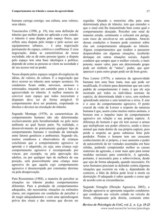 Comportamentos no trânsito e causas da agressividade
5HYLVW G  3VLFRORJL G 8Q YR¥  Q  S  
ZZZQHDGXQFQHWEUUHYLVWDSVLFRORJLD
17
humano carrega consigo, sua cultura, seus valores,
seus ideais.
Vasconcelos (1998, p. 19), traz uma definição de
trânsito que melhor pode ser aplicado a este estudo:
o trânsito é uma disputa pelo espaço físico, que
reflete uma disputa pelo tempo e pelo acesso aos
equipamentos urbanos, – é uma negociação
permanente do espaço, coletiva e conflituosa. E essa
negociação, dadas as características de nossa
sociedade, não se dá entre pessoas iguais: a disputa
pelo espaço tem uma base ideológica e política;
depende de como as pessoas se vêem na sociedade e
de seu acesso real ao poder.
Nessa disputa pelos espaços surgem divergências de
idéias, de valores, de cultura. E a negociação que
deve ocorrer no trânsito nem sempre acontece. Os
condutores ficam então, nervosos, ansiosos e
estressados, traçando um caminho para a luta e a
agressividade no trânsito. A melhor maneira de
conviver num espaço que todos necessitam e
disputam deve ser de forma amigável. O
comportamento deve ser prudente, respeitando os
direitos e deveres na circulação do trânsito.
Segundo Montagu (1978), as características do
comportamento humano não são determinadas
exclusivamente pela hereditariedade ou pelo meio
ambiente ao qual fazem parte. Na realidade, o
desenvolvimento de praticamente qualquer tipo de
comportamento humano é resultado da interação
entre fatores genéticos e ambientais. Segundo ele,
muitos estudiosos e observadores de crianças
concluíram que o comportamento agressivo se
aprende e é adquirido, ou seja, uma criança cujo
comportamento agressivo é recompensado por
vencer, por exemplo, ou pela aprovação dos
adultos, ou por qualquer tipo de melhora de sua
posição, será possivelmente uma criança mais
agressiva do que aquela cujo comportamento
agressivo é desencorajado por constantes derrotas
ou pela desaprovação.
Para Rozestraten (1988), a maneira de perceber as
situações no trânsito produz comportamentos
diferentes. Para a produção de comportamentos
adequados, são necessárias situações ou estímulos
claros, um organismo em condições de perceber e
de reagir adequadamente e com uma aprendizagem
prévia dos sinais e das normas que devem ser
seguidas. Quando o motorista olha para uma
determinada placa de trânsito, tem que entender o
que o sinal está lhe transmitindo bem como qual o
comportamento desejado. Perceber este sinal de
maneira errada, certamente o colocará em perigo,
com risco de envolver-se em acidentes. Através
dessas condições o homem pode construir sobre
elas um comportamento adequado ao trânsito.
Alguns comportamentos que tendem a passarem
despercebidos em algumas situações, receberão
destaque em outras situações sociais. Aquele
condutor que sempre quer o melhor veículo, o mais
potente, maior valor, para um determinado grupo
pode ser símbolo de “status”, poder, que quer
aparecer e para outro grupo pode ser de bom gosto.
Para Lorenz (1979), a natureza da agressividade
humana tem uma base inata, mas que pode ser
modificada. O critério para determinar que um certo
padrão de comportamento é inato, é que ele seja
mostrado por todos os indivíduos normais da
espécie, de determinada idade e sexo, sem nenhum
aprendizado anterior e sem tentativas e erros. E este
é o caso do comportamento agressivo. O ponto
crucial da visão de Lorenz a respeito da natureza
humana é que, assim como muitos outros animais, o
homem tem o impulso inato do comportamento
agressivo em relação a sua própria espécie. A
diferença do homem é que ele tem acesso a armas
que multiplicam seu poder ofensivo, sendo o único
animal que mata dentro de sua própria espécie, pois
perde o respeito ao gesto submisso feito pelo
perdedor. Porém o homem tem um crescente
conhecimento de si próprio, e isso aumenta o poder
de autocontrole de ter vontades assentadas em base
sólidas, podendo compreender melhor as causas
materiais da agressão, e estar mais apto para tomar
medidas racionais para controlá-la. A agressão,
portanto, é necessária para a sobrevivência, desde
que seja de forma adequada, quando necessário. Os
seres humanos precisam se defender contra algumas
situações que ocorrem na vida e, dependendo do
contexto, a falta de defesa pode levar à morte ou
destruição. O adequado é saber quando e como agir
de acordo com as circunstâncias.
Segundo Simaglia (Direção Agressiva, 2003), a
direção agressiva se apresenta naqueles condutores
que conduzem seu veículo colado no veículo da
frente, ultrapassam pela direita, costuram entre
 
