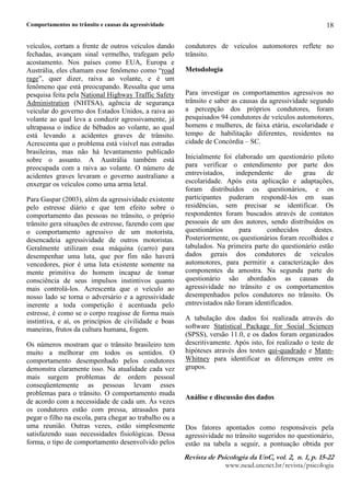 Comportamentos no trânsito e causas da agressividade
5HYLVW G  3VLFRORJL G 8Q YR¥  Q  S 
ZZZQHDGXQFQHWEUUHYLVWDSVLFRORJLD
18
veículos, cortam a frente de outros veículos dando
fechadas, avançam sinal vermelho, trafegam pelo
acostamento. Nos países como EUA, Europa e
Austrália, eles chamam esse fenômeno como “road
rage”, quer dizer, raiva ao volante, e é um
fenômeno que está preocupando. Ressalta que uma
pesquisa feita pela National Highway Traffic Safety
Administration (NHTSA), agência de segurança
veicular do governo dos Estados Unidos, a raiva ao
volante ao qual leva a conduzir agressivamente, já
ultrapassa o índice de bêbados ao volante, ao qual
está levando a acidentes graves de trânsito.
Acrescenta que o problema está visível nas estradas
brasileiras, mas não há levantamento publicado
sobre o assunto. A Austrália também está
preocupada com a raiva ao volante. O número de
acidentes graves levaram o governo australiano a
enxergar os veículos como uma arma letal.
Para Gaspar (2003), além da agressividade existente
pelo estresse diário e que tem efeito sobre o
comportamento das pessoas no trânsito, o próprio
trânsito gera situações de estresse, fazendo com que
o comportamento agressivo de um motorista,
desencadeia agressividade de outros motoristas.
Geralmente utilizam essa máquina (carro) para
desempenhar uma luta, que por fim não haverá
vencedores, pior é uma luta existente somente na
mente primitiva do homem incapaz de tomar
consciência de seus impulsos instintivos quanto
mais controlá-los. Acrescenta que o veículo ao
nosso lado se torna o adversário e a agressividade
inerente a toda competição é acentuada pelo
estresse, é como se o corpo reagisse de forma mais
instintiva, e aí, os princípios de civilidade e boas
maneiras, frutos da cultura humana, fogem.
Os números mostram que o trânsito brasileiro tem
muito a melhorar em todos os sentidos. O
comportamento desempenhado pelos condutores
demonstra claramente isso. Na atualidade cada vez
mais surgem problemas de ordem pessoal
conseqüentemente as pessoas levam esses
problemas para o trânsito. O comportamento muda
de acordo com a necessidade de cada um. Às vezes
os condutores estão com pressa, atrasados para
pegar o filho na escola, para chegar ao trabalho ou a
uma reunião. Outras vezes, estão simplesmente
satisfazendo suas necessidades fisiológicas. Dessa
forma, o tipo de comportamento desenvolvido pelos
condutores de veículos automotores reflete no
trânsito.
Metodologia
Para investigar os comportamentos agressivos no
trânsito e saber as causas da agressividade segundo
a percepção dos próprios condutores, foram
pesquisados 94 condutores de veículos automotores,
homens e mulheres, de faixa etária, escolaridade e
tempo de habilitação diferentes, residentes na
cidade de Concórdia – SC.
Inicialmente foi elaborado um questionário piloto
para verificar o entendimento por parte dos
entrevistados, independente do grau de
escolaridade. Após esta aplicação e adaptações,
foram distribuídos os questionários, e os
participantes puderam respondê-los em suas
residências, sem precisar se identificar. Os
respondentes foram buscados através de contatos
pessoais de um dos autores, sendo distribuídos os
questionários para conhecidos destes.
Posteriormente, os questionários foram recolhidos e
tabulados. Na primeira parte do questionário estão
dados gerais dos condutores de veículos
automotores, para permitir a caracterização dos
componentes da amostra. Na segunda parte do
questionário são abordados as causas da
agressividade no trânsito e os comportamentos
desempenhados pelos condutores no trânsito. Os
entrevistados não foram identificados.
A tabulação dos dados foi realizada através do
software Statistical Package for Social Sciences
(SPSS), versão 11.0, e os dados foram organizados
descritivamente. Após isto, foi realizado o teste de
hipóteses através dos testes qui-quadrado e Mann-
Whitney para identificar as diferenças entre os
grupos.
Análise e discussão dos dados
Dos fatores apontados como responsáveis pela
agressividade no trânsito sugeridos no questionário,
estão na tabela a seguir, a pontuação obtida por
 