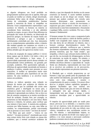Comportamentos no trânsito e causas da agressividade
5HYLVW1 G 2 3VLFRORJL1 G1 8Q3 YR4¥5 3 Q5 3 S 5 
ZZZQHDGXQFQHWEUUHYLVWDSVLFRORJLD
21
se alguém ultrapassa em local proibido ou
perigosamente acelerar para ele se apertar, falar que
só podia ser mulher ao volante, dirigir alcoolizado,
costumam beber antes de dirigir, ultrapassar os
limites de velocidades estabelecidos, buzinar
quando o motorista da frente se atrapalhar ou
demorar. Esses comportamentos representam o que
acontece no trânsito, os homens na maioria se
consideram bons motoristas e aí não admitem
respeitar as regras, ou que o álcool faça diferença na
percepção dos sinais de trânsito, na observação de
possíveis perigos, na demora de reação frente aos
obstáculos e perigos e que a velocidade é
perfeitamente controlada por eles. Isso demonstra
que os comportamentos aprendidos sobre o trânsito
não mudam quando nos sentamos no veículo e o
que acontece é que o veículo ajuda a colocar em
prática atitudes que são agressivas muitas vezes.
O abuso da ocupação do espaço público é visível,
desse espaço que de direito é de todos e deve ser
dividido com tolerância e bom senso. E a
agressividade expressada através dessas atitudes vai
desencadeando outros problemas, vai gerando, por
exemplo, acidentes. Pelo questionário aplicado, a
diferença de agressividade encontrada em homens e
mulheres é notória, estando mais presente no sexo
masculino. A mulher se apresentou muito mais
cuidadosa, observado pela experiência de um dos
autores: há uma tendência a se envolver muito
menos em acidentes.
Embora os índices apontem uma redução no
número de mortes por acidentes de trânsito no
Brasil, sabe-se que na realidade não existe uma
estatística geral e interligada no nosso país, e
estimam-se muito mais mortes no trânsito do que
realmente é apresentado nos índices. Isto se deve ao
fato de somente computar-se as mortes ocorridas no
local do acidente, ficando fora, por exemplo, as
posteriores ao fato (hospital e em seus lares). Basta
observar o trânsito, ler jornais, para verificar que
esse número é bem maior. A maioria dos acidentes,
ocorrem por falha humana, ou seja, uma falha na
conduta, no comportamento, porém conversando
com as pessoas se ouve muito “ era hora de morrer”
, “foi Deus que quis assim” , “estava no seu
destino”, “era para acontecer”, mostrando que existe
uma crença muito forte com relação as causas dos
acidentes, que é normal acontecer acidentes de
trânsito, e que isto depende do destino ou de causas
exteriores ao homem. E assim também acontece
com relação ao ato de dirigir um veículo. Todos
pensam que podem conduzir um veículo, pois
somente direcionam esse pensamento ao
mecanismo de colocar o veículo em movimento, e
esquecem que para conduzir e bem um veículo, o
motorista deve estar bem mentalmente e fisicamente
e qualquer falha, ocorre o acidente. Por isso, o fator
humano é fundamental.
O homem sempre foi visto como o responsável pela
proteção da sua espécie e chefe de família, porém a
mulher vem ocupando mais espaço na sociedade.
Isto não deixa de ser diferente no trânsito, mas o
homem continua discriminando-a muito. No
questionário aplicado, verificou-se que a maioria
dos homens respondentes considerou a mulher uma
péssima motorista, que faz “tudo errado”, que
atrapalha, e observo que colocam muitos defeitos no
que ela faz, na execução de ultrapassagens, na hora
de estacionar, na noção de espaço. No entanto, o
homem impondo altas velocidades ou ingerindo
bebidas alcoólicas diminui a capacidade de reação
frente aos obstáculos, representando um risco real
de se envolver em acidentes ou de provocá-los.
Essas atitudes representam um péssimo motorista.
A liberdade que o veículo proporciona ao ser
humano é algo que grande parte da população não
sabe usufruir devidamente, que pode fazer qualquer
coisa com essa máquina, e assume o
comportamento de quem a conduz. Um pouco disso
deve-se à própria cultura capitalista agregada a
algumas facilidades que esse sistema nos
proporciona. Quase tudo gira em torno do dinheiro,
o entregador tem que entregar rápido, o
transportador tem que chegar a tempo, e assim
somam-se desculpas para a agressividade no
trânsito.
O impulso de agressividade pode ser usado para
atacar, provocar ou se defender, e a maneira como
isso vai ser expresso, varia de pessoa para pessoa
dependendo de seu estilo de vida, sua cultura, seus
valores, tornando-se atos socialmente aceitos ou
não. No trânsito, a individualidade impera, os
condutores não gostam de dividir esse espaço que é
público, e às vezes atacam e provocam conforme
pudemos constatar através desta pesquisa.
 