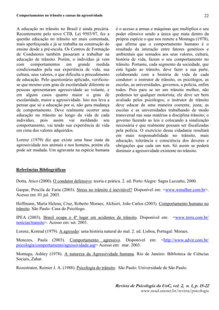 Comportamentos no trânsito e causas da agressividade
5HYLVW6 G 7 3VLFRORJL6 G6 8Q8 YR9¥@ 8 Q@ 8 S @ 
ZZZQHDGXQFQHWEUUHYLVWDSVLFRORJLD
22
A educação no trânsito no Brasil é ainda precária.
Recentemente pelo novo CTB, Lei 9503/97, fez a
questão educação no trânsito ser mais comentada,
mais aperfeiçoada e já se trabalha na construção do
ensino desde a pré-escola. Os Centros de Formação
de Condutores também passaram a trabalhar na
educação de trânsito. Porém, o indivíduo já vem
com comportamentos em grande medida
condicionados pela sua experiência de vida, sua
cultura, seus valores, o que dificulta o procedimento
de educação. Pelo questionário aplicado, verificou-
se que mesmo com grau de escolaridade diferente as
pessoas apresentaram agressividade ao volante, e
em alguns casos quanto maior o grau de
escolaridade, maior a agressividade. Isto nos leva a
pensar que só a educação por si, não gera mudança
de comportamento. Deve realmente ocorrer uma
educação no trânsito ao longo da vida de cada
indivíduo, pois assim vai moldando seu
comportamento, vai tendo sua experiência de vida
em cima dos valores adquiridos.
Lorenz (1979) diz que existe uma base inata da
agressividade nos animais e nos homens, porém ela
pode ser mudada. Um agravante na espécie humana
é o acesso a armas e máquinas que multiplica o seu
poder ofensivo sendo a única que mata dentro da
própria espécie o que nos remete a Montagu (1978),
que afirma que o comportamento humano é o
resultado da interação entre fatores genéticos e
ambientais que somados aos seus valores, cultura,
história de vida, fazem o seu comportamento no
trânsito. Portanto, cada segmento da sociedade, que
está ligado ao trânsito, deve fazer a sua parte,
colaborando com a história de vida de cada
condutor: o instrutor de trânsito, os psicólogos, as
escolas, as universidades, governos, a polícia, enfim
todos. Pois para se ter um trânsito melhor, não
podemos ter qualquer motorista; ele deve ser bem
avaliado pelos psicólogos; o instrutor de trânsito
deve educar de uma maneira coerente, justa; as
escolas e as universidades trabalhando de modo
transversal nas suas matérias a disciplina trânsito; o
governo fazendo as leis e colocando a sinalização
necessária e que realmente possam ser fiscalizadas
pela polícia. O exercício dessa cidadania resultará
em mais responsabilidade no trânsito, mais
educação, tolerância e consciência dos deveres e
obrigações que cada um tem. Só assim se poderá
diminuir a agressividade existente no trânsito.
Referências Bibliográficas
Dotta, Atico (2000). O condutor defensivo: teoria e prática. 2. ed. Porto Alegre: Sagra Luzzatto, 2000.
Gaspar, Priscila de Faria (2003). Stress no trânsito é inevitável? Disponível em: www.wmulher.com.br.
Acesso em: 01 jul. 2003.
Hoffmann, Maria Helena; Cruz, Roberto Moraes; Alchieri, João Carlos (2003). Comportamento humano no
trânsito. São Paulo: Casa do Psicólogo.
IPEA (2003). Brasil ocupa o 4º lugar em acidentes de trânsito. Disponível em: www.terra.com.br/
noticias/transito. Acesso em: set. 2003.
Lorenz, Konrad (1979). A agressão: uma história natural do mal. 2. ed. Lisboa, Portugal: Moraes.
Menezes, Paula (2003). Comportamento agressivo. Disponível em: http://www.advir.com.br/
psicologia/comportamento/agressividade.asp Acesso em: mar. 2003.
Montagu, Ashley (1978). A natureza da Agressividade humana. Rio de Janeiro: Biblioteca de Ciências
Sociais, Zahar.
Rozestraten, Reinier J. A. (1988). Psicologia do trânsito. São Paulo: Universidade de São Paulo.
 