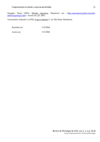 Comportamentos no trânsito e causas da agressividade
5HYLVWA G B 3VLFRORJLA GA 8QC YRD¥E C QE C S E 
ZZZQHDGXQFQHWEUUHYLVWDSVLFRORJLD
23
Simaglia, Nanci (2003). Direção Agressiva. Disponível em: http://autoesporte.globo.com/edic/
ed424/segurança2.htm. Acesso em: jul. 2003.
Vasconcellos, Eduardo A (1998). O que é trânsito? 3. ed. São Paulo: Brasiliense.
Recebido em: 1/10/2004
Aceito em: 1/12/2004
 