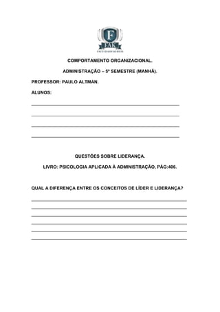 COMPORTAMENTO ORGANIZACIONAL. 
ADMINISTRAÇÃO – 5º SEMESTRE (MANHÃ). 
PROFESSOR: PAULO ALTMAN. 
ALUNOS: 
____________________________________________________________ 
____________________________________________________________ 
____________________________________________________________ 
____________________________________________________________ 
QUESTÕES SOBRE LIDERANÇA. 
LIVRO: PSICOLOGIA APLICADA À ADMINISTRAÇÃO, PÁG:406. 
QUAL A DIFERENÇA ENTRE OS CONCEITOS DE LÍDER E LIDERANÇA? 
_______________________________________________________________ 
_______________________________________________________________ 
_______________________________________________________________ 
_______________________________________________________________ 
_______________________________________________________________ 
_______________________________________________________________ 
 