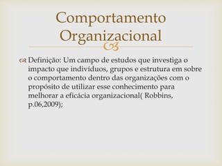 
 Definição: Um campo de estudos que investiga o
impacto que indivíduos, grupos e estrutura em sobre
o comportamento dentro das organizações com o
propósito de utilizar esse conhecimento para
melhorar a eficácia organizacional( Robbins,
p.06,2009);
Comportamento
Organizacional
 
