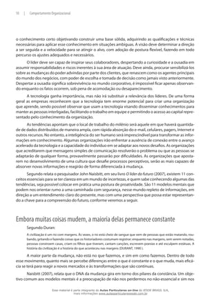 10 | Comportamento Organizacional
o conhecimento certo objetivando construir uma base sólida, adquirindo as qualificações e técnicas
necessárias para aplicar esse conhecimento em situações ambíguas. A visão deve determinar a direção
a ser seguida e a velocidade para se atingir o alvo, com adoção de postura flexível, fazendo em todo
percurso os ajustes adequados e necessários.
O líder deve ser capaz de inspirar seus colaboradores, despertando a curiosidade e a ousadia em
assumir responsabilidades e riscos inerentes à sua área de atuação. Deve ainda, procurar sensibilizá-los
sobre as mudanças do poder advindas por parte dos clientes, que renascem como os agentes principais
do mundo dos negócios, com poder de escolha e tomada de decisão como jamais visto anteriormente.
Despertar a ousadia significa sobrevivência no mundo corporativo, é impossível ficar apenas observan-
do enquanto os fatos ocorrem, sob pena de acomodação ou desaparecimento.
A tecnologia ganha importância, mas não irá substituir a relevância dos líderes. De uma forma
geral as empresas reconhecem que a tecnologia tem enorme potencial para criar uma organização
que aprende, sendo possível observar que usam a tecnologia visando disseminar conhecimentos para
manter as pessoas interligadas, facilitando o trabalho em equipe e permitindo o acesso ao capital repre-
sentado pelo conhecimento da organização.
As tendências apontam que o local de trabalho do milênio será aquele em que haverá quantida-
de de dados distribuídos de maneira ampla, com rápida absorção do e-mail, celulares, pagers, Internet e
outros recursos. No entanto, a inteligência do ser humano será imprescindível para transformar as infor-
mações em conhecimento. Algumas organizações irão enfrentar a ausência de conexão entre o avanço
acelerado da tecnologia e a capacidade do indivíduo em se adaptar aos novos desafios. As organizações
que acreditarem que mensagens simples de comunicação resolverão o problema ou que as pessoas se
adaptarão de qualquer forma, provavelmente passarão por dificuldades. As organizações que aposta-
rem no desenvolvimento de uma cultura que desafie processos perceptivos, serão as mais capazes de
absorver novas informações e reagirão de forma diferenciada à mudança.
Segundo relata o pesquisador John Naisbitt, em seu livro O líder do futuro (2007), existem 11 con-
ceitos essenciais para se ter clareza em um mundo de incertezas, e quem sabe conhecendo algumas das
tendências, seja possível colocar em prática uma postura de proatividade. São 11 modelos mentais que
podem nos orientar rumo a uma caminhada com segurança, nesse mundo repleto de informações, em
direção a um entendimento claro do presente, mas com uma perspectiva que possa estar representan-
do a chave para a compreensão do futuro, conforme veremos a seguir.
Embora muitas coisas mudem, a maioria delas permanece constante
Segundo Duran:
A civilização é um rio com margens. Às vezes, o rio está cheio de sangue que vem de pessoas que estão matando, rou-
bando, gritando e fazendo coisas que os historiadores costumam registrar; enquanto nas margens, sem serem notadas,
pessoas constroem casas, criam os filhos que tiveram, cantam canções, escrevem poesias e até esculpem estátuas. A
história da civilização é a história do que aconteceu nas margens (DURANT, 1990 ).
A maior parte da mudança, não está no que fazemos, e sim em como fazemos. Dentro de todo
esse movimento, quanto mais se percebe diferenças entre o que é constante e o que muda, mais eficá-
cia se terá para reagir a novos mercados e às transformações que são contínuas.
Naisbitt (2007), relata que o DNA da mudança gira em torno dos pilares da constância. Um obje-
tivo comum aos modelos mentais é a preocupação de não nos perdermos no não-essencial e sim nos
Esse material é parte integrante do Aulas Particulares on-line do IESDE BRASIL S/A,
mais informações www.aulasparticularesiesde.com.br
 