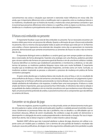 11|Tendências nas organizações
concentrarmos nas coisas e situações que exercem e exercerão maior influência em nossa vida. Diz
ainda, que é importante diferenciar entre a modificação real e a aparente, entre as mudanças básicas e
os modismos, ressaltando que na história do mundo, a maioria das coisas permanece constante e que
é essencial que possamos diferenciar entre o básico e o supérfluo, entre as regras e as técnicas, entre as
tendências e o modismo e principalmente entre as descobertas e os aperfeiçoamentos.
O futuro está embutido no presente
É importante focalizar o que está de fato embutido no presente. Faz-se necessário encontrar um
terreno sólido para iniciar um processo de reflexão. Quanto a afirmação de que o futuro está embutido
no presente, não é a mesma coisa que projetar todas as ações em tempos que estão por vir. Se fizermos
uma análise, o futuro representa uma extensão das situações como elas se apresentam no momento
presente, demonstrando que somente encontraremos as sementes do futuro no solo e não na imensi-
dão do céu.
É importante distinguir entre os detalhes e o cenário geral, que nem sempre podem ser observa-
dos e vivenciados de forma abrangente. Fazendo uma analogia com uma floresta, podemos perceber
que a árvore sozinha não fornece um panorama geral da floresta e sim de uma forma solitária e isolada.
É preciso identificar os eventos que estabelecem precedentes e monitorá-los a distância, se não ado-
tarmos tal postura, os modismos poderão bloquear nossa visão com muita facilidade. É importante
ressaltar que as tendências não sofrem alterações freqüentes, servindo como um norte. Contudo, os
modismos acabam inspirando as pessoas a colocarem o processo de mudança em prática de forma
constante e passageira.
O autor ainda aborda que a mudança básica não resulta de uma só força, e sim é o resultado de
uma confluência de forças, e. Antes de tomarmos uma decisão, ou de fazermos um julgamento é preci-
so se perguntar se há forças suficientes pressionando na mesma direção. Caso não encontre uma quan-
tidade satisfatória de indicadores e de respostas, é melhor fazer uma nova pesquisa. A leitura e a visão
ampla são fatores importantes, para que possamos ficar informados. A relevância não está na seleção e
na qualidade dos dados coletados e sim no nível de consciência com que recebemos essas informações.
Após um processamento profundo de análise, é possível encontrar ali os componentes que vão delinear
os cenários do futuro.
Concentre-se no placar do jogo
Tanto nos negócios, quanto na política ou na vida privada, existe um distanciamento muito gran-
de entre palavras e ações; sendo ainda acentuado pelo orgulho e a vaidade pessoal envolvidos no pro-
cesso. Geralmente as promessas feitas não são o problema, mas os desafios e as dificuldades que se
encontram obscuras, difíceis de serem visualizadas. No cotidiano o jogo de poder em demonstrar o
desempenho e a obrigação do acerto, acaba preponderando e dominando a situação. Por isso é impor-
tante ficar atento, não se deixar enganar e conferir a todo instante o placar do jogo.
Naisbitt (2007) afirma que não é possível adulterar o placar do jogo, devemos sim utilizar o es-
porte como um modelo para o cotidiano. Com o término de uma partida de futebol o resultado não
muda por causa de justificativas, de elogios nem dos argumentos utilizados pelo time perdedor ou pela
Esse material é parte integrante do Aulas Particulares on-line do IESDE BRASIL S/A,
mais informações www.aulasparticularesiesde.com.br
 