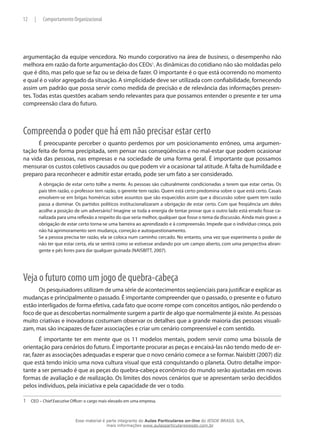 12 | Comportamento Organizacional
argumentação da equipe vencedora. No mundo corporativo na área de business, o desempenho não
melhora em razão da forte argumentação dos CEOs1
. As dinâmicas do cotidiano não são moldadas pelo
que é dito, mas pelo que se faz ou se deixa de fazer. O importante é o que está ocorrendo no momento
e qual é o valor agregado da situação. A simplicidade deve ser utilizada com confiabilidade, fornecendo
assim um padrão que possa servir como medida de precisão e de relevância das informações presen-
tes. Todas estas questões acabam sendo relevantes para que possamos entender o presente e ter uma
compreensão clara do futuro.
Compreenda o poder que há em não precisar estar certo
É preocupante perceber o quanto perdemos por um posicionamento errôneo, uma argumen-
tação feita de forma precipitada, sem pensar nas conseqüências e no mal-estar que podem ocasionar
na vida das pessoas, nas empresas e na sociedade de uma forma geral. É importante que possamos
mensurar os custos coletivos causados ou que podem vir a ocasionar tal atitude. A falta de humildade e
preparo para reconhecer e admitir estar errado, pode ser um fato a ser considerado.
A obrigação de estar certo tolhe a mente. As pessoas são culturalmente condicionadas a terem que estar certas. Os
pais têm razão, o professor tem razão, o gerente tem razão. Quem está certo predomina sobre o que está certo. Casais
envolvem-se em brigas homéricas sobre assuntos que são esquecidos assim que a discussão sobre quem tem razão
passa a dominar. Os partidos políticos institucionalizaram a obrigação de estar certo. Com que freqüência um deles
acolhe a posição de um adversário? Imagine se toda a energia de tentar provar que o outro lado está errado fosse ca-
nalizada para uma reflexão a respeito do que seria melhor, qualquer que fosse o tema da discussão. Ainda mais grave: a
obrigação de estar certo torna-se uma barreira ao aprendizado e à compreensão. Impede que o indivíduo cresça, pois
não há aprimoramento sem mudança, correção e autoquestionamento.
Se a pessoa precisa ter razão, ela se coloca num caminho cercado. No entanto, uma vez que experimenta o poder de
não ter que estar certa, ela se sentirá como se estivesse andando por um campo aberto, com uma perspectiva abran-
gente e pés livres para dar qualquer guinada (NAISBITT, 2007).
Veja o futuro como um jogo de quebra-cabeça
Os pesquisadores utilizam de uma série de acontecimentos seqüenciais para justificar e explicar as
mudanças e principalmente o passado. É importante compreender que o passado, o presente e o futuro
estão interligados de forma efetiva, cada fato que ocorre rompe com conceitos antigos, não perdendo o
foco de que as descobertas normalmente surgem a partir de algo que normalmente já existe. As pessoas
muito criativas e inovadoras costumam observar os detalhes que a grande maioria das pessoas visuali-
zam, mas são incapazes de fazer associações e criar um cenário compreensível e com sentido.
É importante ter em mente que os 11 modelos mentais, podem servir como uma bússola de
orientação para cenários do futuro. É importante procurar as peças e encaixá-las não tendo medo de er-
rar, fazer as associações adequadas e esperar que o novo cenário comece a se formar. Naisbitt (2007) diz
que está tendo início uma nova cultura visual que está conquistando o planeta. Outro detalhe impor-
tante a ser pensado é que as peças do quebra-cabeça econômico do mundo serão ajustadas em novas
formas de avaliação e de realização. Os limites dos novos cenários que se apresentam serão decididos
pelos indivíduos, pela iniciativa e pela capacidade de ver o todo.
1	 CEO – Chief Executive Officer: o cargo mais elevado em uma empresa.
Esse material é parte integrante do Aulas Particulares on-line do IESDE BRASIL S/A,
mais informações www.aulasparticularesiesde.com.br
 