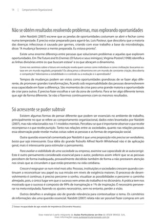 14 | Comportamento Organizacional
Nãoseobtémresultadosresolvendoproblemas,masexplorandooportunidades
John Naisbitt (2007) escreve que as janelas de oportunidades costumam se abrir e fechar como
numa tempestade. É preciso estar preparado para agarrá-las. Luis Pasteur, que descobriu que a maioria
das doenças infecciosas é causada por germes, criando com esse trabalho a base da microbiologia,
disse:“A mudança favorece a mente preparada. Eu estava pronto”.
Existe uma enorme diferença entre pessoas que solucionam problemas e aquelas que exploram
oportunidades. Em TheFutureandItsEnemies (O futuro e seus inimigos),Virginia Postrel (1998) identifica
as linhas divisórias entre os que buscam estase2
e os que abraçam o dinamismo.
Como nos sentimos sobre o futuro em evolução revela quem somos como indivíduos e como civilização: buscamos es-
tase em um mundo regulado, projetado? Ou abraçamos o dinamismo em um mundo de constante criação, descoberta
e competição? Valorizamos a estabilidade e o controle ou a evolução e o aprendizado?
Tempos de mudanças podem ser vistos como oportunidades grandiosas de se fazer algo dife-
rente, de promover grandes transformações, ficando sob responsabilidade das pessoas desenvolverem
essa capacidade em fazer a diferença. São momentos de crise para uma grande maioria e oportunidade
de criar para outras. É preciso fazer escolhas e sair da zona de conforto. Para se ter algo diferente temos
que agir de forma diferente. Se não o fizermos continuaremos com os mesmos resultados.
Só acrescente se puder subtrair
Existem algumas formas de pensar diferente que podem ser essenciais no ambiente de trabalho,
principalmente no que se refere ao comportamento organizacional, dados estes levantados por Naisbitt
(2007), mas não relacionados nos 11 modelos mentais. Percebeu-se que éimportanteobservaroquerecebe
recompensa e o que recebe punição. Tanto nas relações entre as sociedades, quanto nas relações pessoais
essa observação pode revelar muitas coisas sobre as pessoas e as formas de organização social.
Outra questão essencial comentada por Naisbitt é que uma proposição não precisa ser verdadeira,
basta que seja interessante. Essa idéia do grande fisósofo Alfred North Whitehead não é de aplicação
geral, mais é interessante para estimular o pensamento.
Para avaliar a viabilidade de uma sociedade ou empresa, examine sua capacidade de se autocorrigir.
Este é outro pensamento considerado essencial para o autor, podemos assim inferir que se as pessoas
percebem de forma inadequada, provavelmente decidirão também de forma a não prestarem atenção
nos sinais que as circundam e que estão presentes na vida cotidiana.
Crescer é reagrupar-se num nível mais alto. Pessoas, instituições e sociedades crescem quando con-
tinuam a reconceituar seu papel ou sua missão em níveis de exigência maiores. O processo de desen-
volvimento é contínuo, é preciso percorrer o sonho, visualizar as possibilidades e percorrer o caminho
almejado, pois, o único lugar em que o sucesso vem antes do trabalho é no dicionário. A prática tem nos
mostrado que o sucesso é composto de 99% de transpiração e 1% de inspiração. É necessário perseve-
rar na meta estipulada, fazendo os ajustes necessários, sem no entanto, perder a visão.
Outros detalhes e analogias são de grande relevância para contextualizar o tema. Os cemitérios
de informações são uma questão essencial. Naisbitt (2007) relata não ser possível fazer compras em um
2 Estase: incapacidade de agir, estado de impotência (Dicionário Houaiss).
Esse material é parte integrante do Aulas Particulares on-line do IESDE BRASIL S/A,
mais informações www.aulasparticularesiesde.com.br
 