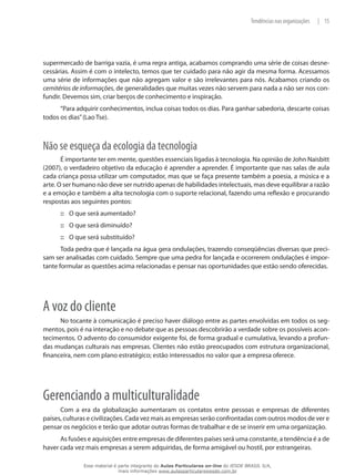 15|Tendências nas organizações
supermercado de barriga vazia, é uma regra antiga, acabamos comprando uma série de coisas desne-
cessárias. Assim é com o intelecto, temos que ter cuidado para não agir da mesma forma. Acessamos
uma série de informações que não agregam valor e são irrelevantes para nós. Acabamos criando os
cemitérios de informações, de generalidades que muitas vezes não servem para nada a não ser nos con-
fundir. Devemos sim, criar berços de conhecimento e inspiração.
“Para adquirir conhecimentos, inclua coisas todos os dias. Para ganhar sabedoria, descarte coisas
todos os dias”(Lao Tse).
Não se esqueça da ecologia da tecnologia
É importante ter em mente, questões essenciais ligadas à tecnologia. Na opinião de John Naisbitt
(2007), o verdadeiro objetivo da educação é aprender a aprender. É importante que nas salas de aula
cada criança possa utilizar um computador, mas que se faça presente também a poesia, a música e a
arte. O ser humano não deve ser nutrido apenas de habilidades intelectuais, mas deve equilibrar a razão
e a emoção e também a alta tecnologia com o suporte relacional, fazendo uma reflexão e procurando
respostas aos seguintes pontos:
O que será aumentado?:::
O que será diminuído?:::
O que será substituído?:::
Toda pedra que é lançada na água gera ondulações, trazendo conseqüências diversas que preci-
sam ser analisadas com cuidado. Sempre que uma pedra for lançada e ocorrerem ondulações é impor-
tante formular as questões acima relacionadas e pensar nas oportunidades que estão sendo oferecidas.
A voz do cliente
No tocante à comunicação é preciso haver diálogo entre as partes envolvidas em todos os seg-
mentos, pois é na interação e no debate que as pessoas descobrirão a verdade sobre os possíveis acon-
tecimentos. O advento do consumidor exigente foi, de forma gradual e cumulativa, levando a profun-
das mudanças culturais nas empresas. Clientes não estão preocupados com estrutura organizacional,
financeira, nem com plano estratégico; estão interessados no valor que a empresa oferece.
Gerenciando a multiculturalidade
Com a era da globalização aumentaram os contatos entre pessoas e empresas de diferentes
países, culturas e civilizações. Cada vez mais as empresas serão confrontadas com outros modos de ver e
pensar os negócios e terão que adotar outras formas de trabalhar e de se inserir em uma organização.
As fusões e aquisições entre empresas de diferentes países será uma constante, a tendência é a de
haver cada vez mais empresas a serem adquiridas, de forma amigável ou hostil, por estrangeiras.
Esse material é parte integrante do Aulas Particulares on-line do IESDE BRASIL S/A,
mais informações www.aulasparticularesiesde.com.br
 