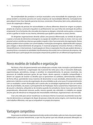 16 | Comportamento Organizacional
Na complexidade dos produtos e serviços associada a uma necessidade de cooperação, as em-
presas tendem a encontrar parceiros em outras empresas de nacionalidade diferente, nomeadamente
para adquirir know-how, fazendo parcerias técnicas, comerciais e financeiras, bem como, adotando pro-
cessos de cooperação e alianças.
A integração de pessoas de nacionalidades e culturas diferentes deverá ter origem no próprio
projeto da empresa e precisará enquadrar-se perfeitamente nas suas linhas de orientação de política
empresarial. Se os horizontes dos mercados da empresa se alargam, incluindo outros países, a empresa
só tem a ganhar se incluir no seu interior, elementos que ajudem a perceber os novos clientes.
Os dirigentes organizacionais deverão adotar uma postura diferenciada, no sentido de aprovar
e apoiar a inclusão de elementos estrangeiros na equipe de trabalho em todos os níveis. Com isso será
possível vencer resistências internas que podem impedir o bom funcionamento da organização. Outras
práticas podem incluir acordos com universidades e instituições estrangeiras, objetivando abrir espaços
para estágios e desenvolvimento de pesquisas. É essencial programar encontros formais e informais,
interprofissionais e internacionais. A participação em feiras e exposições fora do país poderá denotar a
presença forte e constante em atividades transfronteiriças de acordo com os interesses da empresa, não
esquecendo que a participação de associações empresariais poderá ser um diferencial organizacional.
Novos modelos de trabalho e organização
No futuro, o foco do gerenciamento será voltado para a missão, visão, inovação e principalmente
a diversidade. Transformar a organização não é possível da noite para o dia, é necessário dedicação,
experimentação, persistência, energia e acreditar no empreendimento. As pessoas envolvidas nos
processos de trabalho precisam gostar do que fazem, devem apreciar o trabalho compartilhado e
devem ser capazes de resolver os desafios que se apresentam no cotidiano, administrando conflitos
de forma eficaz, aprendendo novas maneiras de desenvolver as suas atividades, direcionando os seus
potenciais e talentos a serviço da organização, de uma entidade ou de uma causa. O comprometimento
com os resultados a serem alcançados será o ponto alto na estratégia organizacional com um sentido
claro de prioridades, de prazos e principalmente de finalização. Outra característica importante será a
de assumir a dianteira, utilizando-se da iniciativa quando há comodismo. Correr riscos será outro fator
preponderante, oferecendo inclusive auxílio, mesmo quando não solicitado e o trabalho em equipe
assume grau de relevância na integração das necessidades individuais, organizacionais e do mercado.
Criar uma rede para vencer resistências na estrutura interna é essencial, encontrando novas for-
mas de demonstrar as vantagens de dispor de pessoas vindas de outras origens, com maneiras de agir
e de trabalhar diferentes, mas que se enquadram no projeto da empresa.
Vantagem competitiva
As pessoas no ambiente organizacional estão sendo estimuladas cada vez mais a buscarem apoio,
colaboração e parcerias lateralmente, o que nos faz pensar que esta atitude provocará alterações no
Esse material é parte integrante do Aulas Particulares on-line do IESDE BRASIL S/A,
mais informações www.aulasparticularesiesde.com.br
 