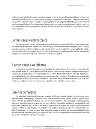 17|Tendências nas organizações
poder das organizações. O vínculo entre a pessoa e a empresa vem sendo substituído pelo vínculo com
o trabalho realizado e com os componentes da equipe. Se tomarmos como base a trajetória profissional,
antigamente a experiência e o tempo na organização eram fatores preponderantes, que auxiliavam no
crescimento profissional. As perspectivas sinalizam que as pessoas precisarão investir cada vez mais em
sua credibilidade e reputação pessoal, para que possam ser colocadas em prática em qualquer situação
e circunstância.
Comunicação caleidoscópica
Os mercados que haviam sido aprisionados pelo poder dos monopólios de comunicações nacio-
nais foram abertos e muitas empresas de comunicações tendem cada vez mais a operar juntas, fazendo
alianças, parcerias e até mesmo fusões, da mesma forma que o mundo das comunicações foi modifi-
cado de uma“colcha de retalhos”de monopólios estatais para um“caleidoscópio”dinâmico e colorido,
ultrapassando fronteiras regionais e nacionais, tornando-se globais.
A organização e os talentos
A vantagem econômica para as organizações será atrair, desenvolver e reter as pessoas mais
competentes. Contudo, elas requerem reconhecimento e remuneração diferenciada pelo desempenho
apresentado. As organizações deverão trabalhar no sentido de reter os melhores talentos. A preocupa-
ção será cuidar das pessoas, adotando uma comunicação clara e objetiva, ficando atento na aquisição
de competências e no caráter do colaborador. A capacidade de aprendizado diário será um fator rele-
vante e não podemos deixar de mencionar o equilíbrio entre trabalho e vida pessoal.
Desafios complexos
Na sociedade global, ainda é possível observar desafios complexos ligados a diversas áreas como
meio ambiente, desemprego, desestruturação familiar, desigualdades sociais, recessão, multicultura-
lidade e muitos outros fatores. Pensar em um novo cenário significa desconstrução e reconstrução de
uma nova sociedade, que deverá pensar nos seus valores e no trabalho solidário. A população de uma
forma geral será ainda mais seletiva com postura de avaliação no mundo dos negócios, principalmente
no que se refere às organizações, o cliente fará suas escolhas, irá comparar preços, atendimento e pa-
drão de qualidade e se existe por parte da organização uma preocupação com a responsabilidade social
de forma ampla. A confiança torna-se, cada vez mais, um fator preponderante e ocorrendo ruptura é
quase impossível a reconstrução da imagem.
Esse material é parte integrante do Aulas Particulares on-line do IESDE BRASIL S/A,
mais informações www.aulasparticularesiesde.com.br
 