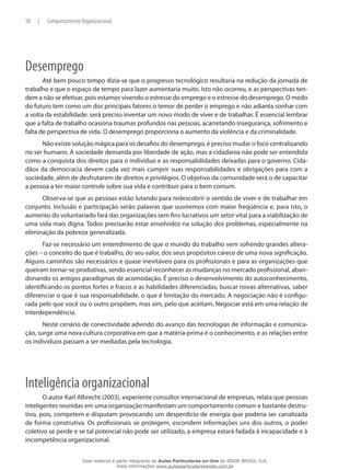 18 | Comportamento Organizacional
Desemprego
Até bem pouco tempo dizia-se que o progresso tecnológico resultaria na redução da jornada de
trabalho e que o espaço de tempo para lazer aumentaria muito. Isto não ocorreu, e as perspectivas ten-
dem a não se efetivar, pois estamos vivendo o estresse do emprego e o estresse do desemprego. O medo
do futuro tem como um dos principais fatores o temor de perder o emprego e não adianta sonhar com
a volta da estabilidade: será preciso inventar um novo modo de viver e de trabalhar. É essencial lembrar
que a falta de trabalho ocasiona traumas profundos nas pessoas, acarretando insegurança, sofrimento e
falta de perspectiva de vida. O desemprego proporciona o aumento da violência e da criminalidade.
Não existe solução mágica para os desafios do desemprego, é preciso mudar o foco centralizando
no ser humano. A sociedade demanda por liberdade de ação, mas a cidadania não pode ser entendida
como a conquista dos direitos para o indivíduo e as responsabilidades deixadas para o governo. Cida-
dãos da democracia devem cada vez mais cumprir suas responsabilidades e obrigações para com a
sociedade, além de desfrutarem de direitos e privilégios. O objetivo da comunidade será o de capacitar
a pessoa a ter maior controle sobre sua vida e contribuir para o bem comum.
Observa-se que as pessoas estão lutando para redescobrir o sentido de viver e de trabalhar em
conjunto. Inclusão e participação serão palavras que ouviremos com maior freqüência e, para isto, o
aumento do voluntariado fará das organizações sem fins lucrativos um setor vital para a viabilização de
uma vida mais digna. Todos precisarão estar envolvidos na solução dos problemas, especialmente na
eliminação da pobreza generalizada.
Faz-se necessário um entendimento de que o mundo do trabalho vem sofrendo grandes altera-
ções – o conceito do que é trabalho, do seu valor, dos seus propósitos carece de uma nova significação.
Alguns caminhos são necessários e quase inevitáveis para os profissionais e para as organizações que
queiram tornar-se produtivas, sendo essencial reconhecer as mudanças no mercado profissional, aban-
donando os antigos paradigmas de acomodação. É preciso o desenvolvimento do autoconhecimento,
identificando os pontos fortes e fracos e as habilidades diferenciadas; buscar novas alternativas, saber
diferenciar o que é sua responsabilidade, o que é limitação do mercado. A negociação não é configu-
rada pelo que você ou o outro propõem, mas sim, pelo que aceitam. Negociar está em uma relação de
interdependência.
Neste cenário de conectividade advindo do avanço das tecnologias de informação e comunica-
ção, surge uma nova cultura corporativa em que a matéria-prima é o conhecimento, e as relações entre
os indivíduos passam a ser mediadas pela tecnologia.
Inteligência organizacional
O autor Karl Albrecht (2003), experiente consultor internacional de empresas, relata que pessoas
inteligentes reunidas em uma organização manifestam um comportamento comum e bastante destru-
tivo, pois, competem e disputam provocando um desperdício de energia que poderia ser canalizada
de forma construtiva. Os profissionais se protegem, escondem informações uns dos outros, o poder
coletivo se perde e se tal potencial não pode ser utilizado, a empresa estará fadada à incapacidade e à
incompetência organizacional.
Esse material é parte integrante do Aulas Particulares on-line do IESDE BRASIL S/A,
mais informações www.aulasparticularesiesde.com.br
 