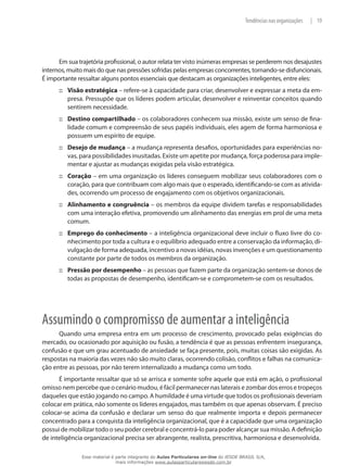 19|Tendências nas organizações
Em sua trajetória profissional, o autor relata ter visto inúmeras empresas se perderem nos desajustes
internos, muito mais do que nas pressões sofridas pelas empresas concorrentes, tornando-se disfuncionais.
É importante ressaltar alguns pontos essenciais que destacam as organizações inteligentes, entre eles:
Visão estratégica::: – refere-se à capacidade para criar, desenvolver e expressar a meta da em-
presa. Pressupõe que os líderes podem articular, desenvolver e reinventar conceitos quando
sentirem necessidade.
Destino compartilhado::: – os colaboradores conhecem sua missão, existe um senso de fina-
lidade comum e compreensão de seus papéis individuais, eles agem de forma harmoniosa e
possuem um espírito de equipe.
Desejo de mudança::: – a mudança representa desafios, oportunidades para experiências no-
vas, para possibilidades inusitadas. Existe um apetite por mudança, força poderosa para imple-
mentar e ajustar as mudanças exigidas pela visão estratégica.
Coração::: – em uma organização os líderes conseguem mobilizar seus colaboradores com o
coração, para que contribuam com algo mais que o esperado, identificando-se com as ativida-
des, ocorrendo um processo de engajamento com os objetivos organizacionais.
Alinhamento e congruência::: – os membros da equipe dividem tarefas e responsabilidades
com uma interação efetiva, promovendo um alinhamento das energias em prol de uma meta
comum.
Emprego do conhecimento::: – a inteligência organizacional deve incluir o fluxo livre do co-
nhecimento por toda a cultura e o equilíbrio adequado entre a conservação da informação, di-
vulgação de forma adequada, incentivo a novas idéias, novas invenções e um questionamento
constante por parte de todos os membros da organização.
Pressão por desempenho::: – as pessoas que fazem parte da organização sentem-se donos de
todas as propostas de desempenho, identificam-se e comprometem-se com os resultados.
Assumindo o compromisso de aumentar a inteligência
Quando uma empresa entra em um processo de crescimento, provocado pelas exigências do
mercado, ou ocasionado por aquisição ou fusão, a tendência é que as pessoas enfrentem insegurança,
confusão e que um grau acentuado de ansiedade se faça presente, pois, muitas coisas são exigidas. As
respostas na maioria das vezes não são muito claras, ocorrendo colisão, conflitos e falhas na comunica-
ção entre as pessoas, por não terem internalizado a mudança como um todo.
É importante ressaltar que só se arrisca e somente sofre aquele que está em ação, o profissional
omisso nem percebe que o cenário mudou, é fácil permanecer nas laterais e zombar dos erros e tropeços
daqueles que estão jogando no campo. A humildade é uma virtude que todos os profissionais deveriam
colocar em prática, não somente os líderes engajados, mas também os que apenas observam. É preciso
colocar-se acima da confusão e declarar um senso do que realmente importa e depois permanecer
concentrado para a conquista da inteligência organizacional, que é a capacidade que uma organização
possui de mobilizar todo o seu poder cerebral e concentrá-lo para poder alcançar sua missão. A definição
de inteligência organizacional precisa ser abrangente, realista, prescritiva, harmoniosa e desenvolvida.
Esse material é parte integrante do Aulas Particulares on-line do IESDE BRASIL S/A,
mais informações www.aulasparticularesiesde.com.br
 