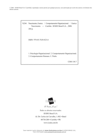 © 2008 – IESDE Brasil S.A. É proibida a reprodução, mesmo parcial, por qualquer processo, sem autorização por escrito dos autores e do detentor dos
direitos autorais.
Todos os direitos reservados.
IESDE Brasil S.A.
Al. Dr. Carlos de Carvalho, 1.482 • Batel
80730-200 • Curitiba • PR
www.iesde.com.br
N244 Nascimento, Eunice. / Comportamento Organizacional. / Eunice
Nascimento. — Curitiba : IESDE Brasil S.A. , 2008.
204 p.
ISBN: 978-85-7638-823-4
1. Psicologia Organizacional. 2. Comportamento Organizacional.
3. Comportamento Humano. I. Título.
CDD 158.7
Esse material é parte integrante do Aulas Particulares on-line do IESDE BRASIL S/A,
mais informações www.aulasparticularesiesde.com.br
 