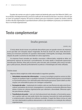 20 | Comportamento Organizacional
O poder das mentes em ação é o golpe intelectual desferido pelo autor Karl Albrecht (2003), con-
tra os feudos interdepartamentais, processos ineficazes de tomada de decisão e neuroses culturais que
se criam em qualquer empresa. Ele exorta os líderes para que incentivem o poder do cérebro coletivo
no dia-a-dia das organizações e que desenvolvam culturas que mobilizem as pessoas a se manterem no
foco e na missão organizacional.
Texto complementar
Desafios gerenciais
(QUADROS, 2006)
O início deste século trouxe um profundo desconforto para um grande número de empresas
ao ter que lidar com situações sequer imaginadas. No final do século XX, estes sinais desconcer-
tantes já se tornavam presentes em questões relacionadas à demografia, tecnologia, diversidade,
relações de poder e aumento da velocidade em vários segmentos.
As empresas foram tomadas por desafios crescentes e diferenciados, exigindo-se delas um
permanente repensar de estruturas e procedimentos. De modo rápido e inesperado apareceram
reivindicações distintas, feitas pela economia, pelo mercado, pela sociedade, pelo avanço tecnoló-
gico e pelas pessoas, afetando profundamente as práticas e metodologias até então utilizadas.
Cenários atuais
Algumas destas exigências estão relacionadas às seguintes questões:
Velocidade crescente das informações::: – o avanço tecnológico propiciou acesso às infor-
mações em qualquer lugar e a qualquer momento. O conhecimento passou a ser prioritário
e o funcionário passou a ser valorizado pelas informações que possui. Quem obtém as infor-
mações com antecedência passa a ter vantagem competitiva.
Formação de redes::: – implantação de modelos cada vez mais flexíveis de redes entre forne-
cedores, prestadores de serviços, empregadores e consultores envolvendo diferentes faixas
etárias e etnias em culturas organizacionais que valorizam a diversidade. Diferentes opini-
ões para diversas soluções.
Transferência de poder::: – com um nível educacional mais elevado, os funcionários passa-
ram a ganhar cada vez mais poder dentro das empresas, buscando de modo participativo
e compromissado a obtenção de melhores resultados. O papel dos líderes tornou-se cada
vez mais relacionado às práticas educacionais e a de visionários na condução dos esforços
organizacionais.
Esse material é parte integrante do Aulas Particulares on-line do IESDE BRASIL S/A,
mais informações www.aulasparticularesiesde.com.br
 