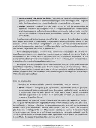21|Tendências nas organizações
Novas formas de relação com o trabalho::: – o aumento de trabalhadores em posições tem-
porárias, ou outras formas não-permanentes de relações com o trabalho passaram a exigir um
outro tipo de posicionamento e comunicação entre o empregado e o empregador.
Limites::: – a enorme pressão no ritmo dos negócios, cada vez mais força uma diminuição
dos limites entre a vida pessoal e profissional. As sobreposições das tarefas pessoais com as
profissionais passam a ser freqüentes, exigindo um desempenho cada vez maior e melhor
de cada empregado. As exigências sobre o trabalhador tornam-se cada vez mais amplas e
diversificadas.
Esses fatores em várias intensidades estão afetando as empresas de modo radical e muitas
vezes danoso. Assim é que os subordinados e os gerentes sofrem essas interferências que são per-
cebidas e sentidas como ameaças à integridade de cada pessoa. Diversos são os relatos das con-
seqüências dessas pressões, levando os indivíduos a um baixo nível de desempenho, desinteresse
pelo trabalho, negativismo e até doenças generalizadas.
A crescente complexidade da concorrência e a permanente necessidade de dar a melhor res-
posta, fazem com que as empresas estejam experimentando um estado de permanente desafio à
sobrevivência. As respostas do passado não servem mais para os problemas do presente. Daí, um
esforço continuado em procurar atender as demandas de modo acelerado, o que provoca um qua-
dro de disfunções organizacionais cada vez mais graves.
As pesquisas mostram que são freqüentes as ocorrências de stress nas organizações, bem como
os conflitos e desconfiança instaladas como decorrência de uma avassaladora competição interna.
Esses fenômenos acabam drenando a energia e os esforços produtivos, prejudicando diretamente
a obtenção de resultados e passam a exigir do quadro de dirigentes um diagnóstico e um acompa-
nhamento cada vez mais eficaz.
Efeito nas organizações
Essas disfunções requerem cuidados gerenciais diferenciados, como por exemplo:
Stress::: – constitui-se na resposta que o organismo dá a determinados estímulos que repre-
sentam circunstâncias ameaçadoras. O corpo desencadeia reações hormonais que deixam
o indivíduo em “estado de alerta” pronto para reagir a estas ameaças. As dificuldades em
lidar com as pressões do dia-a-dia de modo continuado, provocam uma desarmonia no
organismo deixando-o doente.
A permanência em estado de stress traz uma série de transtornos para a pessoa e a empresa,
uma vez que o indivíduo se mostra fragilizado afetando diretamente seu desempenho. Embora se-
jam conhecidas as fases de evolução do stress poucas providencias gerenciais são tomadas para
evitá-lo. Assim é que a primeira fase chama-se “alerta” (reação a uma ação externa com manifesta-
ções fisiológicas como taquicardia, suor, dificuldades de respiração) a segunda de“resistência”(luta
do organismo contra a fase de alerta, insônia, descontentamento) e a terceira conhecida como de
“exaustão”(aparecimento de problemas emocionais, hipertensão, úlceras, gastrite e outras manifes-
tações). Muitas dessas ocorrências são deliberadamente ignoradas.
Esse material é parte integrante do Aulas Particulares on-line do IESDE BRASIL S/A,
mais informações www.aulasparticularesiesde.com.br
 