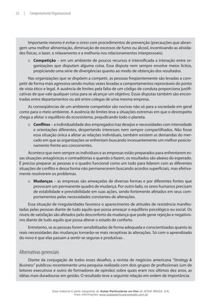 22 | Comportamento Organizacional
Importante mesmo é evitar o stress com procedimentos de prevenção (precauções que abran-
gem uma melhor alimentação, diminuição de excessos de fumo ou álcool, incentivando as ativida-
des físicas, o lazer, o relaxamento e a melhoria nos relacionamentos interpessoais).
Competição::: – em um ambiente de poucos recursos é intensificada a interação entre or-
ganizações que disputam alguma coisa. Essa disputa nem sempre envolve meios lícitos,
propiciando uma série de divergências quanto ao modo de obtenção dos resultados.
Nas organizações que se dispõem a competir, as pessoas freqüentemente são levadas a com-
petir de forma mais agressiva sendo muitas vezes levadas a comportamentos reprováveis do ponto
de vista ético e legal. A ausência de limites pela falta de um código de conduta proporciona justifi-
cativas de que vale qualquer coisa para se alcançar um objetivo. Essas disputas também são encon-
tradas entre departamentos ou até entre colegas de uma mesma empresa.
As conseqüências de um ambiente competidor são nocivas não só para a sociedade em geral
como para o meio ambiente. A ausência de limites leva a situações extremas em que o desrespeito
chega a afetar o equilíbrio do ecossistema, prejudicando todo o planeta.
Conflitos::: – a individualidade dos empregados traz desejos e necessidades com intensidade
e orientações diferentes, despertando interesses nem sempre compartilhados. Não fosse
essa situação única a afetar as relações individuais, também existem as demandas do mer-
cado em que as organizações se enfrentam buscando incessantemente um melhor posicio-
namento frente aos concorrentes.
Acontece que nem sempre os indivíduos e as empresas estão preparados para enfrentarem es-
sas situações antagônicas e contraditórias e quando o fazem, os resultados são abaixo do esperado.
É preciso preparar as pessoas e o quadro funcional como um todo para lidarem com as diferentes
situações de conflito e dessa forma não permanecerem buscando acordos superficiais, mas efetiva-
mente resolverem os problemas.
Mudanças::: – as empresas são ameaçadas de diversas formas e por diferentes fontes que
provocam um permanente quadro de mudança. Por outro lado, os seres humanos precisam
de estabilidade e previsibilidade em suas ações, sendo fortemente afetados em seus com-
portamentos pelas necessidades constantes de alterações.
Essa situação de irregularidades favorece o aparecimento de atitudes de resistência manifes-
tadas pelas pessoas diante de tudo aquilo que possa ameaçar o equilíbrio psicológico ou social. Os
níveis de satisfação são afetados pelo desconforto da mudança que pode gerar rejeição e negativis-
mo diante de tudo aquilo que possa alterar o estado de conforto.
Entretanto, se as pessoas forem sensibilizadas de forma adequada e conscientizadas quanto às
reais necessidades das mudanças tornarão-se mais receptivas às alterações. Só com o aprendizado
do novo é que elas passam a sentir-se seguras e produtivas .
Alternativas gerenciais
Diante da conjugação de todos esses desafios, a revista de negócios americana “Strategy &
Business” publicou recentemente uma pesquisa realizada com dois grupos de profissionais (um de
leitores executivos e outro de formadores de opinião) sobre quais eram nos últimos dez anos, as
idéias mais duradouras em gestão. O resultado teve a seguinte relação em ordem de importância:
Esse material é parte integrante do Aulas Particulares on-line do IESDE BRASIL S/A,
mais informações www.aulasparticularesiesde.com.br
 