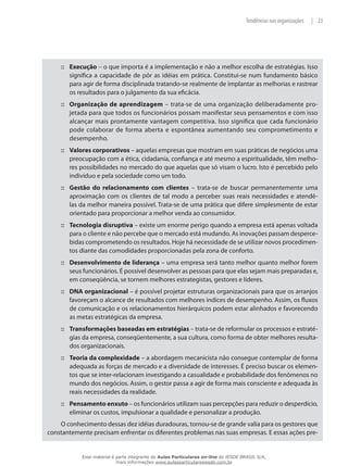 23|Tendências nas organizações
Execução::: – o que importa é a implementação e não a melhor escolha de estratégias. Isso
significa a capacidade de pôr as idéias em prática. Constitui-se num fundamento básico
para agir de forma disciplinada tratando-se realmente de implantar as melhorias e rastrear
os resultados para o julgamento da sua eficácia.
Organização de aprendizagem::: – trata-se de uma organização deliberadamente pro-
jetada para que todos os funcionários possam manifestar seus pensamentos e com isso
alcançar mais prontamente vantagem competitiva. Isso significa que cada funcionário
pode colaborar de forma aberta e espontânea aumentando seu comprometimento e
desempenho.
Valores corporativos::: – aquelas empresas que mostram em suas práticas de negócios uma
preocupação com a ética, cidadania, confiança e até mesmo a espiritualidade, têm melho-
res possibilidades no mercado do que aquelas que só visam o lucro. Isto é percebido pelo
indivíduo e pela sociedade como um todo.
Gestão do relacionamento com clientes::: – trata-se de buscar permanentemente uma
aproximação com os clientes de tal modo a perceber suas reais necessidades e atendê-
las da melhor maneira possível. Trata-se de uma prática que difere simplesmente de estar
orientado para proporcionar a melhor venda ao consumidor.
Tecnologia disruptiva::: – existe um enorme perigo quando a empresa está apenas voltada
para o cliente e não percebe que o mercado está mudando. As inovações passam desperce-
bidas comprometendo os resultados. Hoje há necessidade de se utilizar novos procedimen-
tos diante das comodidades proporcionadas pela zona de conforto.
Desenvolvimento de liderança::: – uma empresa será tanto melhor quanto melhor forem
seus funcionários. É possível desenvolver as pessoas para que elas sejam mais preparadas e,
em conseqüência, se tornem melhores estrategistas, gestores e líderes.
DNA organizacional::: – é possível projetar estruturas organizacionais para que os arranjos
favoreçam o alcance de resultados com melhores índices de desempenho. Assim, os fluxos
de comunicação e os relacionamentos hierárquicos podem estar alinhados e favorecendo
as metas estratégicas da empresa.
Transformações baseadas em estratégias::: – trata-se de reformular os processos e estraté-
gias da empresa, conseqüentemente, a sua cultura, como forma de obter melhores resulta-
dos organizacionais.
Teoria da complexidade::: – a abordagem mecanicista não consegue contemplar de forma
adequada as forças de mercado e a diversidade de interesses. É preciso buscar os elemen-
tos que se inter-relacionam investigando a casualidade e probabilidade dos fenômenos no
mundo dos negócios. Assim, o gestor passa a agir de forma mais consciente e adequada às
reais necessidades da realidade.
Pensamento enxuto::: – os funcionários utilizam suas percepções para reduzir o desperdício,
eliminar os custos, impulsionar a qualidade e personalizar a produção.
O conhecimento dessas dez idéias duradouras, tornou-se de grande valia para os gestores que
constantemente precisam enfrentar os diferentes problemas nas suas empresas. E essas ações pre-
Esse material é parte integrante do Aulas Particulares on-line do IESDE BRASIL S/A,
mais informações www.aulasparticularesiesde.com.br
 
