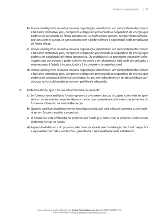 25|Tendências nas organizações
b)	 Pessoas inteligentes reunidas em uma organização, manifestam um comportamento comum
e bastante destrutivo, pois, competem e disputam provocando o desperdício de energia que
poderia ser canalizada de forma construtiva. Os profissionais somam, compartilham informa-
ções uns com os outros, se ganha muito com o poder coletivo e o potencial pode ser utilizado
de forma eficaz.
c)	 Pessoas inteligentes reunidas em uma organização, manifestam um comportamento comum
e bastante destrutivo, pois, competem e disputam provocando o desperdício de energia que
poderia ser canalizada de forma construtiva. Os profissionais se protegem, escondem infor-
mações uns dos outros, o poder coletivo se perde e se tal potencial não pode ser utilizado, a
empresa estará fadada à incapacidade e à incompetência organizacional.
d)	 Pessoas inteligentes reunidas em uma organização, manifestam um comportamento comum
e bastante destrutivo, pois, competem e disputam provocando o desperdício de energia que
poderia ser canalizada de forma construtiva. Ao seu ver todos deveriam ser despedidos e con-
tratados novos colaboradores com um perfil mais adequado.
2.	 Podemos afirmar que o futuro está embutido no presente:
a)	 Se fizermos uma análise o futuro representa uma extensão das situações como elas se apre-
sentam no momento presente, demonstrando que somente encontraremos as sementes do
futuro no solo e não na imensidão do céu.
b)	 Quando você faz um planejamento estratégico adequado para o futuro, somente assim pode-
rá ter um futuro tranqüilo e promissor.
c)	 O futuro não está embutido no presente. No fundo já é difícil viver o presente, como então,
podemos pensar no futuro.
d)	 A questão do futuro e do presente, não deve ser levada em consideração. No fundo o que fica
é o passado com toda a sua história, garantindo o sucesso do presente e do futuro.
Esse material é parte integrante do Aulas Particulares on-line do IESDE BRASIL S/A,
mais informações www.aulasparticularesiesde.com.br
 