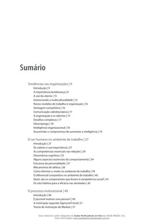 Sumário
Tendências nas organizações | 9
Introdução | 9
A importância da liderança | 9
A voz do cliente | 15
Gerenciando a multiculturalidade | 15
Novos modelos de trabalho e organização | 16
Vantagem competitiva | 16
Comunicação caleidoscópica | 17
A organização e os talentos | 17
Desafios complexos | 17
Desemprego | 18
Inteligência organizacional | 18
Assumindo o compromisso de aumentar a inteligência | 19
O ser humano no ambiente de trabalho | 27
Introdução | 27
Os valores e sua importância | 27
As competências essenciais nas relações | 29
Dissonância cognitiva | 33
Alguns aspectos essenciais do comportamento | 34
Estrutura da personalidade | 37
Mecanismos de defesa | 38
Como eliminar o medo no ambiente de trabalho | 39
O diferencial competitivo no ambiente de trabalho | 40
Quais são os componentes que levam à competência social? | 41
Os oito hábitos para a eficácia nas atividades | 42
O processo motivacional | 49
Introdução | 49
É possível motivar uma pessoa? | 49
A motivação segundo Sigmund Freud | 51
Teoria de motivação de Maslow | 51
Esse material é parte integrante do Aulas Particulares on-line do IESDE BRASIL S/A,
mais informações www.aulasparticularesiesde.com.br
 