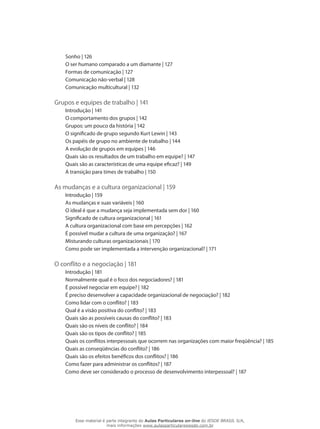 Sonho | 126
O ser humano comparado a um diamante | 127
Formas de comunicação | 127
Comunicação não-verbal | 128
Comunicação multicultural | 132
Grupos e equipes de trabalho | 141
Introdução | 141
O comportamento dos grupos | 142
Grupos: um pouco da história | 142
O significado de grupo segundo Kurt Lewin | 143
Os papéis de grupo no ambiente de trabalho | 144
A evolução de grupos em equipes | 146
Quais são os resultados de um trabalho em equipe? | 147
Quais são as características de uma equipe eficaz? | 149
A transição para times de trabalho | 150
As mudanças e a cultura organizacional | 159
Introdução | 159
As mudanças e suas variáveis | 160
O ideal é que a mudança seja implementada sem dor | 160
Significado de cultura organizacional | 161
A cultura organizacional com base em percepções | 162
É possível mudar a cultura de uma organização? | 167
Misturando culturas organizacionais | 170
Como pode ser implementada a intervenção organizacional? | 171
O conflito e a negociação | 181
Introdução | 181
Normalmente qual é o foco dos negociadores? | 181
É possível negociar em equipe? | 182
É preciso desenvolver a capacidade organizacional de negociação? | 182
Como lidar com o conflito? | 183
Qual é a visão positiva do conflito? | 183
Quais são as possíveis causas do conflito? | 183
Quais são os níveis de conflito? | 184
Quais são os tipos de conflito? | 185
Quais os conflitos interpessoais que ocorrem nas organizações com maior freqüência? | 185
Quais as conseqüências do conflito? | 186
Quais são os efeitos benéficos dos conflitos? | 186
Como fazer para administrar os conflitos? | 187
Como deve ser considerado o processo de desenvolvimento interpessoal? | 187
Esse material é parte integrante do Aulas Particulares on-line do IESDE BRASIL S/A,
mais informações www.aulasparticularesiesde.com.br
 