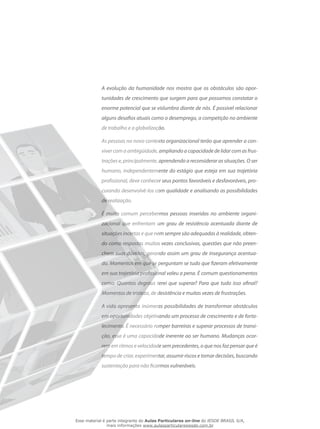 A evolução da humanidade nos mostra que os obstáculos são opor-
tunidades de crescimento que surgem para que possamos constatar o
enorme potencial que se vislumbra diante de nós. É possível relacionar
alguns desafios atuais como o desemprego, a competição no ambiente
de trabalho e a globalização.
As pessoas no novo contexto organizacional terão que aprender a con-
viver com a ambigüidade, ampliando a capacidade de lidar com as frus-
trações e, principalmente, aprendendo a reconsiderar as situações. O ser
humano, independentemente do estágio que esteja em sua trajetória
profissional, deve conhecer seus pontos favoráveis e desfavoráveis, pro-
curando desenvolvê-los com qualidade e analisando as possibilidades
de realização.
É muito comum percebermos pessoas inseridas no ambiente organi-
zacional que enfrentam um grau de resistência acentuada diante de
situações incertas e que nem sempre são adequadas à realidade, obten-
do como respostas muitas vezes conclusivas, questões que não preen-
chem suas dúvidas, gerando assim um grau de insegurança acentua-
do. Momentos em que se perguntam se tudo que fizeram efetivamente
em sua trajetória profissional valeu a pena. É comum questionamentos
como: Quantos degraus terei que superar? Para que tudo isso afinal?
Momentos de tristeza, de desistência e muitas vezes de frustrações.
A vida apresenta inúmeras possibilidades de transformar obstáculos
em oportunidades objetivando um processo de crescimento e de forta-
lecimento. É necessário romper barreiras e superar processos de transi-
ção, essa é uma capacidade inerente ao ser humano. Mudanças ocor-
rem em ritmos e velocidade sem precedentes, o que nos faz pensar que é
tempo de criar, experimentar, assumir riscos e tomar decisões, buscando
sustentação para não ficarmos vulneráveis.
Esse material é parte integrante do Aulas Particulares on-line do IESDE BRASIL S/A,
mais informações www.aulasparticularesiesde.com.br
 