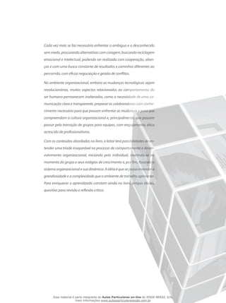 Cada vez mais se faz necessário enfrentar o ambíguo e o desconhecido
semmedo,procurandoalternativascomcoragem,buscandoreciclagem
emocional e intelectual, podendo ser realizada com cooperação, alian-
ças e com uma busca constante de resultados e caminhos diferentes ao
percorrido, com eficaz negociação e gestão de conflitos.
No ambiente organizacional, embora as mudanças tecnológicas sejam
revolucionárias, muitos aspectos relacionados ao comportamento do
ser humano permanecem inalterados, como a necessidade de uma co-
municação clara e transparente, preparar os colaboradores com conhe-
cimento necessário para que possam enfrentar as mudanças e para que
compreendam a cultura organizacional e, principalmente, que possam
passar pela transição de grupos para equipes, com engajamento, ética
acrescido de profissionalismo.
Com os conteúdos abordados no livro, o leitor terá possibilidades de en-
tender uma tríade inseparável no processo de comportamento e desen-
volvimento organizacional, iniciando pelo individual, inserindo-se no
momento do grupo e seus estágios de crescimento e, por fim, focando o
sistemaorganizacionalesuadinâmica.Aidéiaéquesepossaentendera
grandiosidade e a complexidade que o ambiente de trabalho apresenta.
Para enriquecer o aprendizado constam ainda no livro, artigos atuais,
questões para revisão e reflexão crítica.
Esse material é parte integrante do Aulas Particulares on-line do IESDE BRASIL S/A,
mais informações www.aulasparticularesiesde.com.br
 