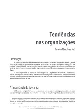 Tendências
nas organizações
Eunice Nascimento*
Introdução
As mudanças são necessárias e inevitáveis, ocorrendo em três níveis: tecnológico, pessoal e organi-
zacional. No mundo corporativo a tecnologia traz temores, bem como oportunidades, o que significa que
a “morte” industrial é cada vez mais um fato real no mundo dos negócios. Nos últimos anos, foi possível
observar setores inteiros de determinados segmentos serem varridos do mercado pelo progresso tecno-
lógico.
As pessoas precisam se adaptar às novas exigências. Antigamente era comum a permanência
em um emprego por toda a vida. No entanto, na economia global não existe mais um único caminho,
exigindo uma adaptação na trajetória profissional, acarretando na busca constante pelo aprendizado e
gerenciamento no estilo de vida.
A importância da liderança
A liderança é um papel-chave no novo cenário, sem apego em ideologias, mas com preocupa-
ção central no processo de desenvolvimento e na busca por resultados práticos. É essencial disseminar
*	 Doutora em Psicologia doTrabalho pela Universidade de Liège na Bélgica. Mestre em Administração de Ensino Superior pela Universidade
Tuiuti do Paraná (UTP-PR). Pós-graduada em Administração de Recursos Humanos pela Pontifícia Universidade Católica do Paraná (PUCPR).
Graduada em Psicologia pela UTP-PR. Atua como consultora em empresas nacionais, multinacionais, privadas e públicas. Professora de
graduação e pós-graduação.
Esse material é parte integrante do Aulas Particulares on-line do IESDE BRASIL S/A,
mais informações www.aulasparticularesiesde.com.br
 