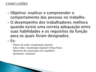   Objetivo: explicar e compreender o
    comportamento das pessoas no trabalho.
   O desempenho dos trabalhadores melhora
    quando existe uma correta adequação entre
    suas habilidades e os requisitos da função
    para os quais foram designados;
   Ex:
    ◦   Pilotos de avião: visualização espacial;
    ◦   Salva-vidas: visualização espacial e força física;
    ◦   Operários da construção civil: equilíbrio
    ◦   Jornalistas: raciocínio
 