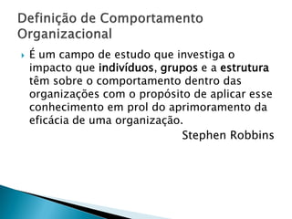    É um campo de estudo que investiga o
    impacto que indivíduos, grupos e a estrutura
    têm sobre o comportamento dentro das
    organizações com o propósito de aplicar esse
    conhecimento em prol do aprimoramento da
    eficácia de uma organização.
                                Stephen Robbins
 