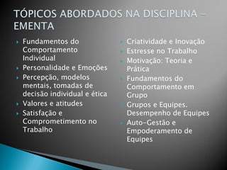    Fundamentos do                  Criatividade e Inovação
    Comportamento                   Estresse no Trabalho
    Individual                      Motivação: Teoria e
   Personalidade e Emoções          Prática
   Percepção, modelos              Fundamentos do
    mentais, tomadas de              Comportamento em
    decisão individual e ética       Grupo
   Valores e atitudes              Grupos e Equipes.
   Satisfação e                     Desempenho de Equipes
    Comprometimento no              Auto-Gestão e
    Trabalho                         Empoderamento de
                                     Equipes
 