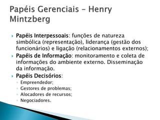    Papéis Interpessoais: funções de natureza
    simbólica (representação), liderança (gestão dos
    funcionários) e ligação (relacionamentos externos);
   Papéis de Informação: monitoramento e coleta de
    informações do ambiente externo. Disseminação
    da informação.
   Papéis Decisórios:
    ◦   Empreendedor;
    ◦   Gestores de problemas;
    ◦   Alocadores de recursos;
    ◦   Negociadores.
 