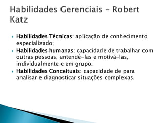    Habilidades Técnicas: aplicação de conhecimento
    especializado;
   Habilidades humanas: capacidade de trabalhar com
    outras pessoas, entendê-las e motivá-las,
    individualmente e em grupo.
   Habilidades Conceituais: capacidade de para
    analisar e diagnosticar situações complexas.
 