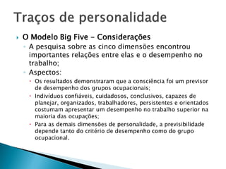    O Modelo Big Five - Considerações
    ◦ A pesquisa sobre as cinco dimensões encontrou
      importantes relações entre elas e o desempenho no
      trabalho;
    ◦ Aspectos:
      Os resultados demonstraram que a consciência foi um previsor
       de desempenho dos grupos ocupacionais;
      Indivíduos confiáveis, cuidadosos, conclusivos, capazes de
       planejar, organizados, trabalhadores, persistentes e orientados
       costumam apresentar um desempenho no trabalho superior na
       maioria das ocupações;
      Para as demais dimensões de personalidade, a previsibilidade
       depende tanto do critério de desempenho como do grupo
       ocupacional.
 