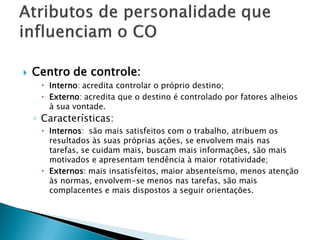    Centro de controle:
      Interno: acredita controlar o próprio destino;
      Externo: acredita que o destino é controlado por fatores alheios
       à sua vontade.
    ◦ Características:
      Internos: são mais satisfeitos com o trabalho, atribuem os
       resultados às suas próprias ações, se envolvem mais nas
       tarefas, se cuidam mais, buscam mais informações, são mais
       motivados e apresentam tendência à maior rotatividade;
      Externos: mais insatisfeitos, maior absenteísmo, menos atenção
       às normas, envolvem-se menos nas tarefas, são mais
       complacentes e mais dispostos a seguir orientações.
 