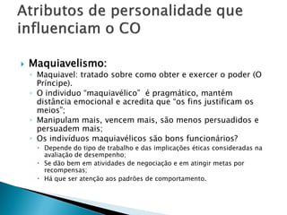    Maquiavelismo:
    ◦ Maquiavel: tratado sobre como obter e exercer o poder (O
      Príncipe).
    ◦ O individuo “maquiavélico” é pragmático, mantém
      distância emocional e acredita que “os fins justificam os
      meios”;
    ◦ Manipulam mais, vencem mais, são menos persuadidos e
      persuadem mais;
    ◦ Os indivíduos maquiavélicos são bons funcionários?
      Depende do tipo de trabalho e das implicações éticas consideradas na
       avaliação de desempenho;
      Se dão bem em atividades de negociação e em atingir metas por
       recompensas;
      Há que ser atenção aos padrões de comportamento.
 