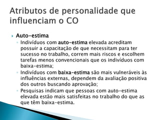    Auto-estima
    ◦ Indivíduos com auto-estima elevada acreditam
      possuir a capacitação de que necessitam para ter
      sucesso no trabalho, correm mais riscos e escolhem
      tarefas menos convencionais que os indivíduos com
      baixa-estima;
    ◦ Indivíduos com baixa-estima são mais vulneráveis às
      influências externas, dependem da avaliação positiva
      dos outros buscando aprovação;
    ◦ Pesquisas indicam que pessoas com auto-estima
      elevada estão mais satisfeitas no trabalho do que as
      que têm baixa-estima.
 