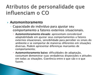    Automonitoramento
    ◦ Capacidade do indivíduo para ajustar seu
      comportamento a fatores externos situacionais.
      Automonitoramento elevado: apresentam considerável
       adaptabilidade em ajustar seus comportamentos a fatores
       externos situacionais, sensibilidade para perceber os sinais do
       ambiente e se comportar de maneiras diferentes em situações
       diversas. Podem apresentar diferenças marcantes de
       comportamento;
      Automonitoramento baixo: dificuldades de adaptação,
       costumam demonstrar suas verdadeiras disposições e atitudes
       em todas as situações. Coerência entre o que são e o que
       fazem.
 