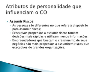    Assumir Riscos
    ◦ As pessoas são diferentes no que refere à disposição
      para assumir riscos;
    ◦ Executivos propensos a assumir riscos tomam
      decisões mais rápidas e utilizam menos informações.
    ◦ Empreendedores que buscam o crescimento de seus
      negócios são mais propensos a assumirem riscos que
      executivos de grandes organizações.
 