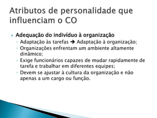    Adequação do indivíduo à organização
    ◦ Adaptação às tarefas  Adaptação à organização;
    ◦ Organizações enfrentam um ambiente altamente
      dinâmico;
    ◦ Exige funcionários capazes de mudar rapidamente de
      tarefa e trabalhar em diferentes equipes;
    ◦ Devem se ajustar à cultura da organização e não
      apenas a um cargo ou função.
 