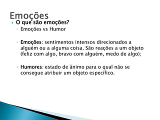    O que são emoções?
    ◦ Emoções vs Humor

    ◦ Emoções: sentimentos intensos direcionados a
      alguém ou a alguma coisa. São reações a um objeto
      (feliz com algo, bravo com alguém, medo de algo);

    ◦ Humores: estado de ânimo para o qual não se
      consegue atribuir um objeto específico.
 