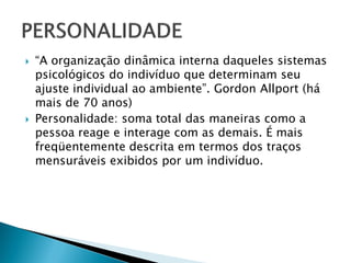    “A organização dinâmica interna daqueles sistemas
    psicológicos do indivíduo que determinam seu
    ajuste individual ao ambiente”. Gordon Allport (há
    mais de 70 anos)
   Personalidade: soma total das maneiras como a
    pessoa reage e interage com as demais. É mais
    freqüentemente descrita em termos dos traços
    mensuráveis exibidos por um indivíduo.
 